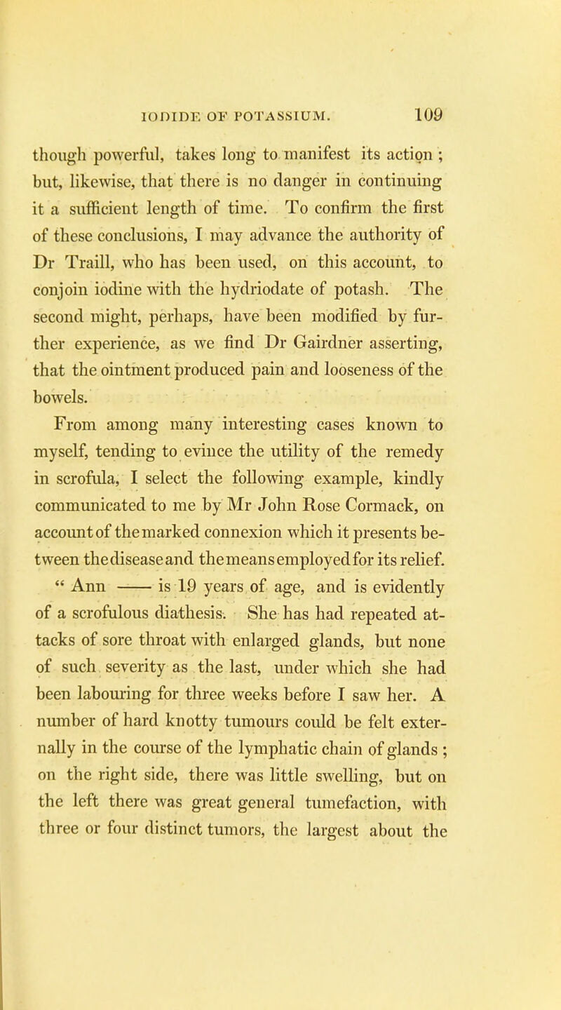 though powerful, takes long to manifest its action ; but, likewise, that there is no danger in continuing it a sufficient length of time. To confirm the first of these conclusions, I may advance the authority of Dr Traill, who has been used, on this account, to conjoin iodine with the hydriodate of potash. The second might, perhaps, have been modified by fur- ther experience, as we find Dr Gairdner asserting, that the ointment produced pain and looseness of the bowels. From among many interesting cases known to myself, tending to evince the utility of the remedy in scrofula, I select the following example, kindly communicated to me by Mr John Rose Cormack, on account of the marked connexion which it presents be- tween the disease and the means employed for its relief. “ Ann is 19 years of age, and is evidently of a scrofulous diathesis. She has had repeated at- tacks of sore throat with enlarged glands, but none of such severity as the last, under which she had been labouring for three weeks before I saw her. A number of hard knotty tumours could he felt exter- nally in the course of the lymphatic chain of glands ; on the right side, there was little swelling, but on the left there was great general tumefaction, with three or four distinct tumors, the largest about the