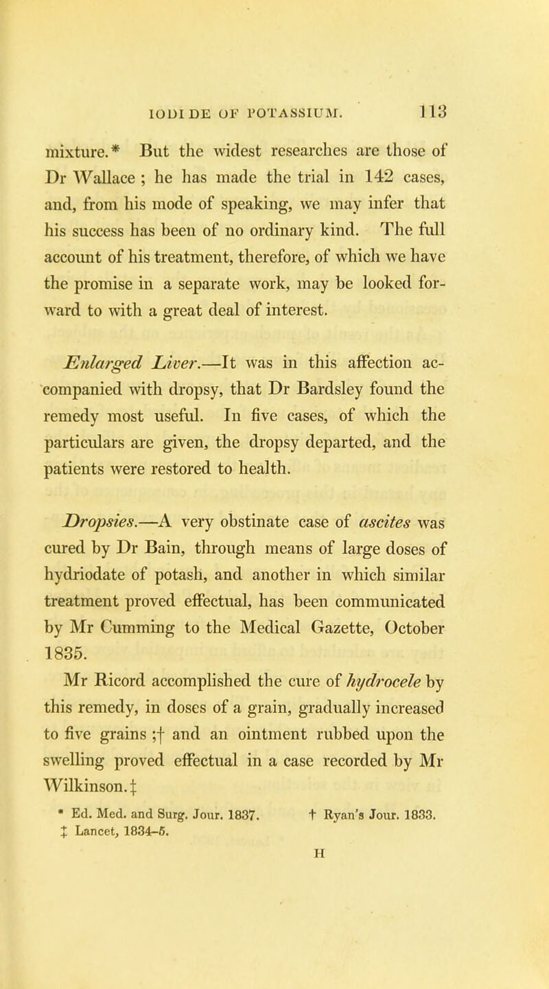 mixture.* But the widest researches are those of Dr Wallace ; he has made the trial in 142 cases, and, from his mode of speaking, we may infer that his success has been of no ordinary kind. The full account of his treatment, therefore, of which we have the promise in a separate work, may be looked for- ward to with a great deal of interest. Enlarged Liver.—It was in this affection ac- companied with dropsy, that Dr Bardsley found the remedy most useful. In five cases, of which the particulars are given, the dropsy departed, and the patients were restored to health. Dropsies.—A very obstinate case of ascites was cured by Dr Bain, through means of large doses of hydriodate of potash, and another in which similar treatment proved effectual, has been communicated by Mr Cumming to the Medical Gazette, October 1835. Mr Ricord accomplished the cure of hydrocele by this remedy, in doses of a grain, gradually increased to five grains ;f and an ointment rubbed upon the swelling proved effectual in a case recorded by Mr Wilkinson.:{: • Ed. Med. and Surg. Jour. 1837. t Ryan's Jour. 1833. t Lancet, 1834-5. II