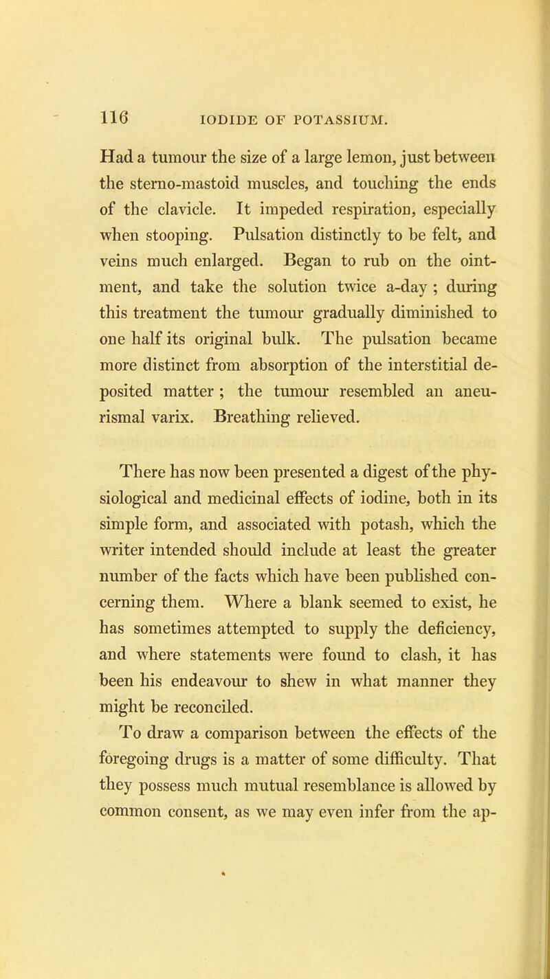 Had a tumour the size of a large lemon, just between the stemo-mastoid muscles, and touching the ends of the clavicle. It impeded respiration, especially when stooping. Pulsation distinctly to be felt, and veins much enlarged. Began to rub on the oint- ment, and take the solution twice a-day ; during this treatment the tumour gradually diminished to one half its original hulk. The pulsation became more distinct from absorption of the interstitial de- posited matter ; the tumour resembled an aneu- rismal varix. Breathing relieved. There has now been presented a digest of the phy- siological and medicinal effects of iodine, both in its simple form, and associated with potash, which the writer intended should include at least the greater number of the facts which have been published con- cerning them. Where a blank seemed to exist, he has sometimes attempted to supply the deficiency, and where statements were found to clash, it has been his endeavour to shew in what manner they might be reconciled. To draw a comparison between the effects of the foregoing drugs is a matter of some difficulty. That they possess much mutual resemblance is allowed by common consent, as we may even infer from the ap-