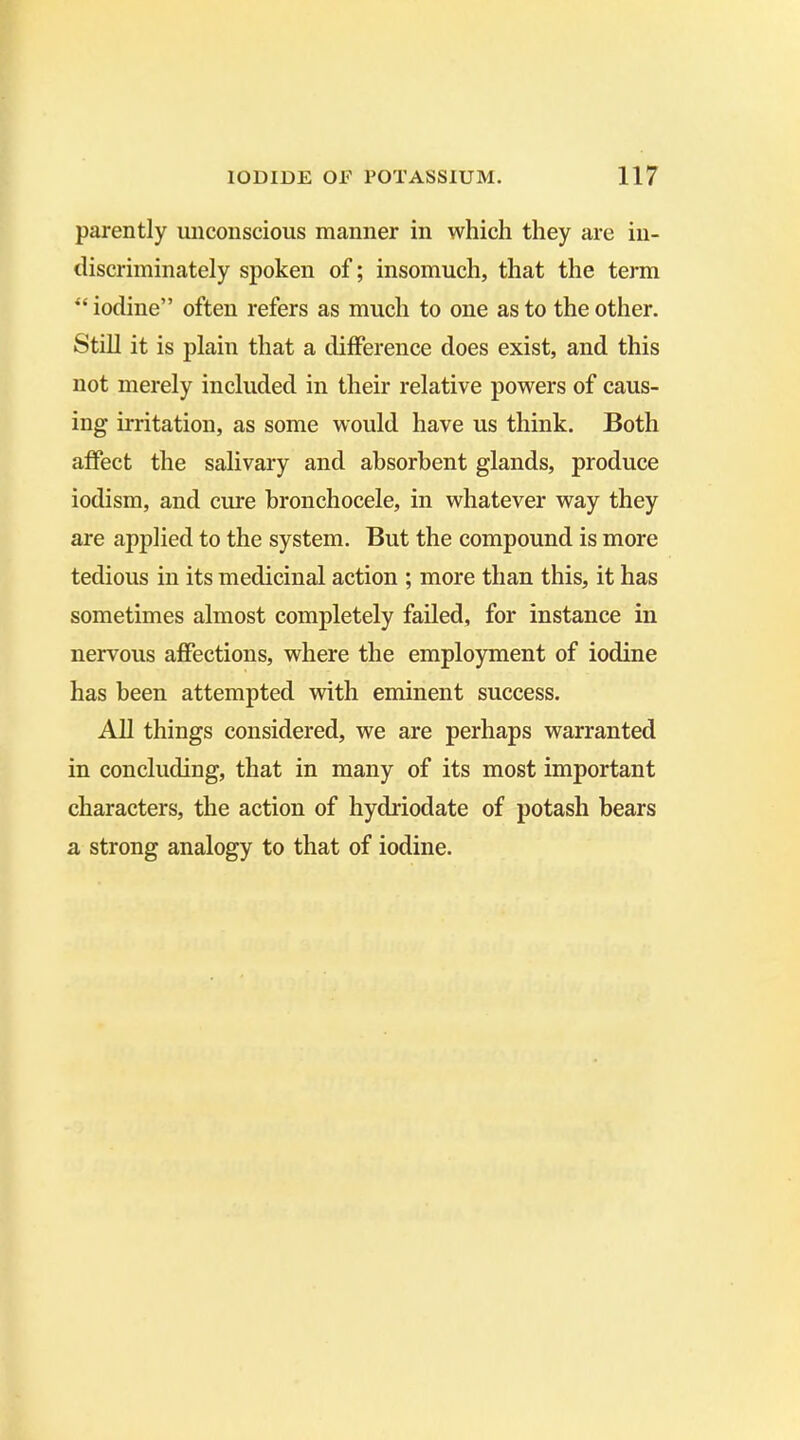 parently unconscious manner in which they are in- discriminately spoken of; insomuch, that the term “ iodine” often refers as much to one as to the other. Still it is plain that a difference does exist, and this not merely included in their relative powers of caus- ing irritation, as some would have us think. Both affect the salivary and absorbent glands, produce iodism, and cure bronchocele, in whatever way they are applied to the system. But the compound is more tedious in its medicinal action ; more than this, it has sometimes almost completely failed, for instance in nervous affections, where the employment of iodine has been attempted with eminent success. All things considered, we are perhaps warranted in concluding, that in many of its most important characters, the action of hydriodate of potash bears a strong analogy to that of iodine.