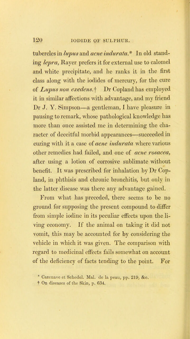 tubercles in lupus and acne indurata * In old stand- ing lepra, Rayer prefers it for external use to calomel and white precipitate, and he ranks it in the first class along with the iodides of mercury, for the cure of Lupus 7ion exedens.f Dr Copland has employed it in similar affections with advantage, and my friend Dr J. Y. Simpson—a gentleman, I have pleasure in pausing to remark, whose pathological knowledge has more than once assisted me in determining the cha- racter of deceitful morbid appearances—succeeded in ciuing with it a case of acne indurata where various other remedies had failed, and one of acne rosacea, after using a lotion of corrosive sublimate without benefit. It was prescribed for inhalation by Dr Cop- land, in phthisis and chronic bronchitis, but only in the latter disease was there any advantage gained. From what has preceded, there seems to be no ground for supposing the present compound to differ from simple iodine in its peculiar effects upon the li- ving economy. If the animal on taking it did not vomit, this may be accounted for by considering the vehicle in which it was given. The comparison with regard to medicinal effects fails somewhat on accomit of the deficiency of facts tending to the point. For * Cazeuave et Schedel. Mai. de la peau, pp. 219, &c. t On diseases of the Skin, p. 634.