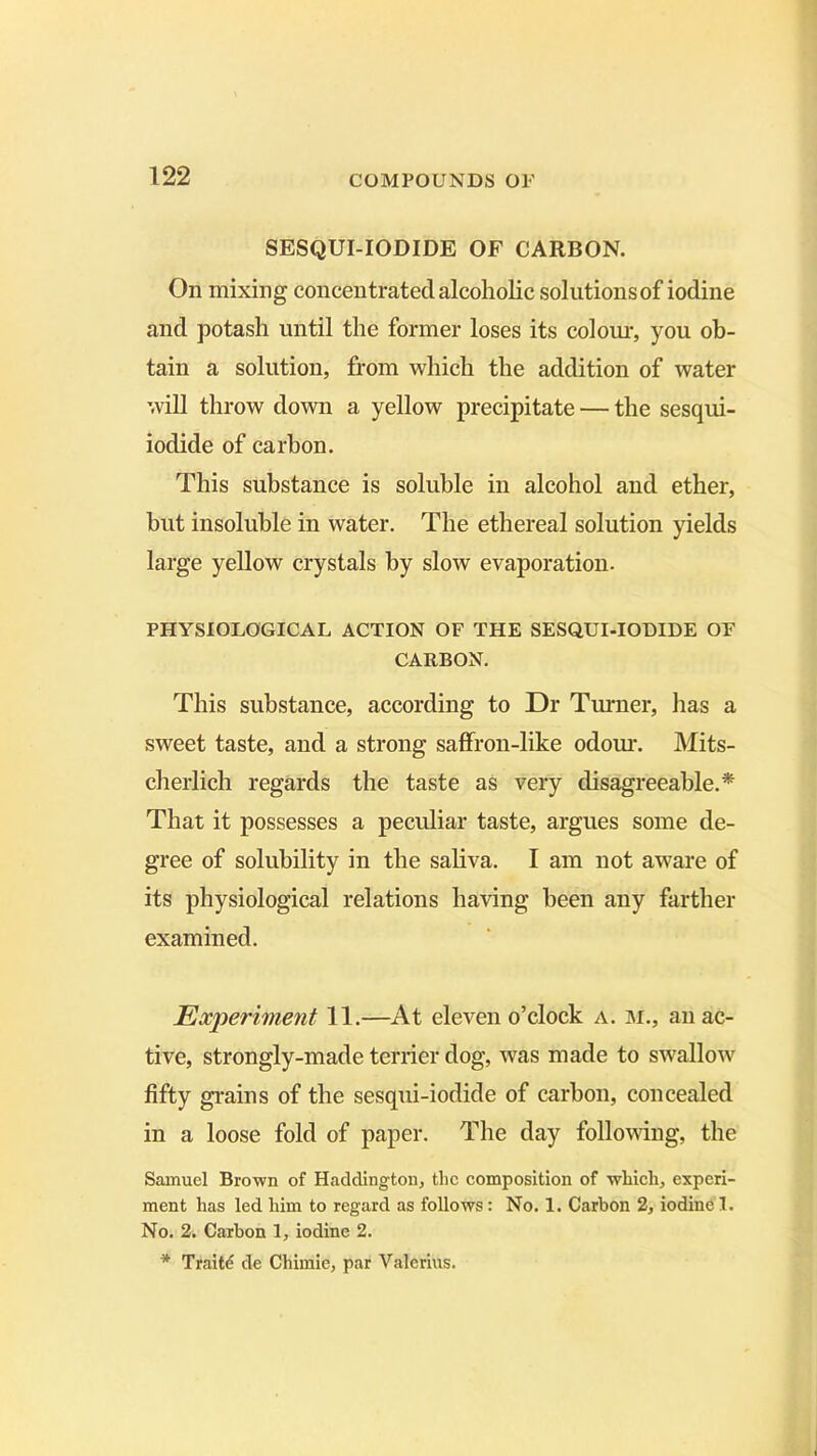 SESQUI-IODIDE OF CARBON. On mixing concentrated alcoholic solutions of iodine and potash until the former loses its colour, you ob- tain a solution, from which the addition of water will throw down a yellow precipitate — the sesqui- iodide of carbon. This substance is soluble in alcohol and ether, but insoluble in water. The ethereal solution yields large yellow crystals by slow evaporation. PHYSIOLOGICAL ACTION OF THE SESQUI-IODIDE OF CARBON. This substance, according to Dr Turner, has a sweet taste, and a strong saffron-like odour. Mits- cherlich regards the taste as very disagreeable.* That it possesses a peculiar taste, argues some de- gree of solubility in the saliva. I am not aware of its physiological relations having been any farther examined. Experiment 11.—At eleven o’clock a. m., an ac- tive, strongly-made terrier dog, was made to swallow fifty grains of the sesqui-iodide of carbon, concealed in a loose fold of paper. The day following, the Samuel Brown of Haddington, the composition of which, experi- ment has led him to regard as follows : No. 1. Carbon 2, iodine I. No. 2. Carbon 1, iodine 2. * Traits de Chimie, par Valerius.