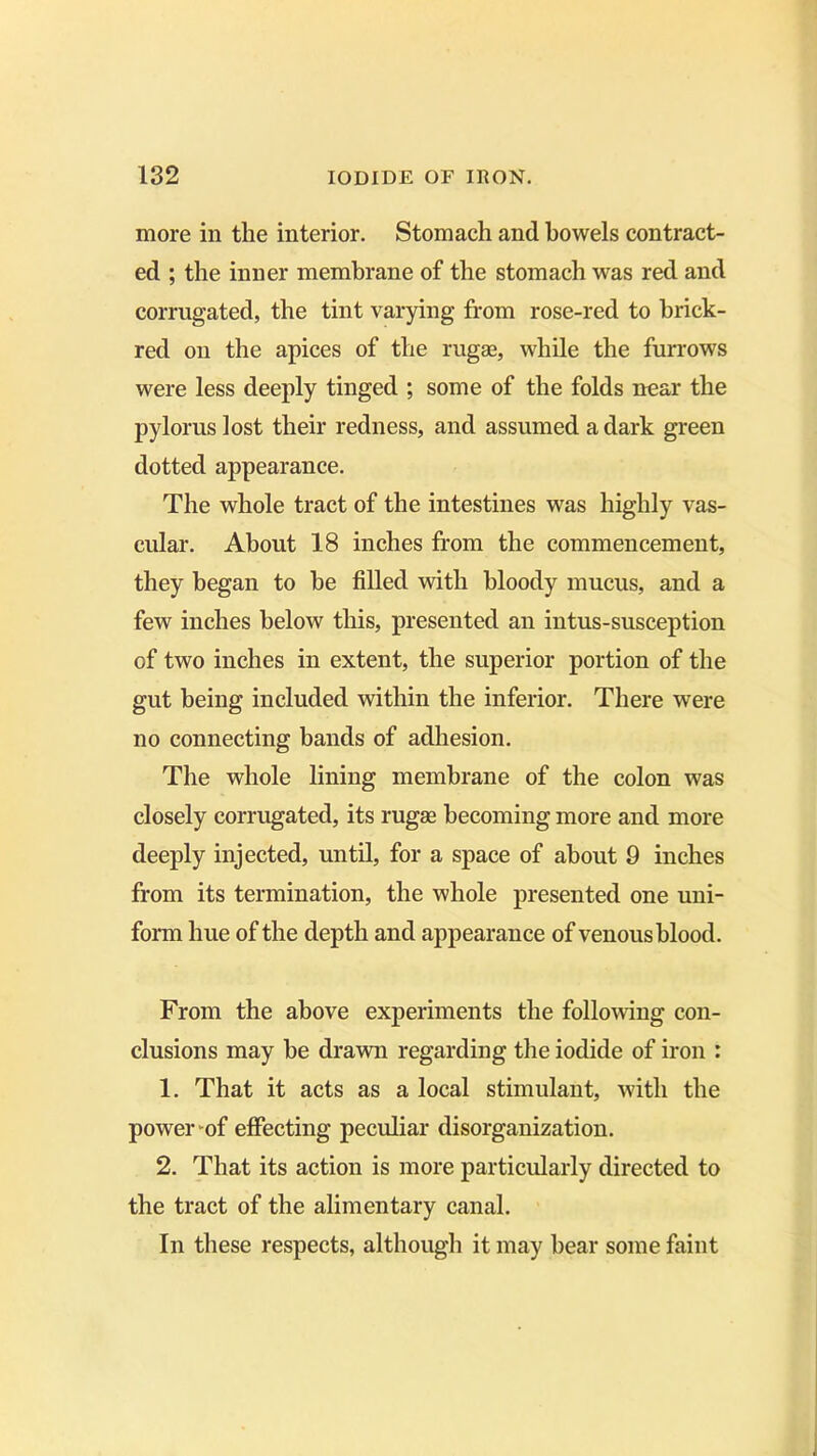 more in the interior. Stomach and bowels contract- ed ; the inner membrane of the stomach was red and corrugated, the tint varying from rose-red to brick- red on the apices of the rugae, while the furrows were less deeply tinged ; some of the folds near the pylorus lost their redness, and assumed a dark green dotted appearance. The whole tract of the intestines was highly vas- cular. About 18 inches from the commencement, they began to he filled with bloody mucus, and a few inches below this, presented an intus-susception of two inches in extent, the superior portion of the gut being included within the inferior. There were no connecting bands of adhesion. The whole lining membrane of the colon was closely corrugated, its rugae becoming more and more deeply injected, until, for a space of about 9 inches from its termination, the whole presented one uni- form hue of the depth and appearance of venous blood. From the above experiments the following con- clusions may be drawn regarding the iodide of iron : 1. That it acts as a local stimulant, with the power-of effecting peculiar disorganization. 2. That its action is more particularly directed to the tract of the alimentary canal. In these respects, although it may bear some faint