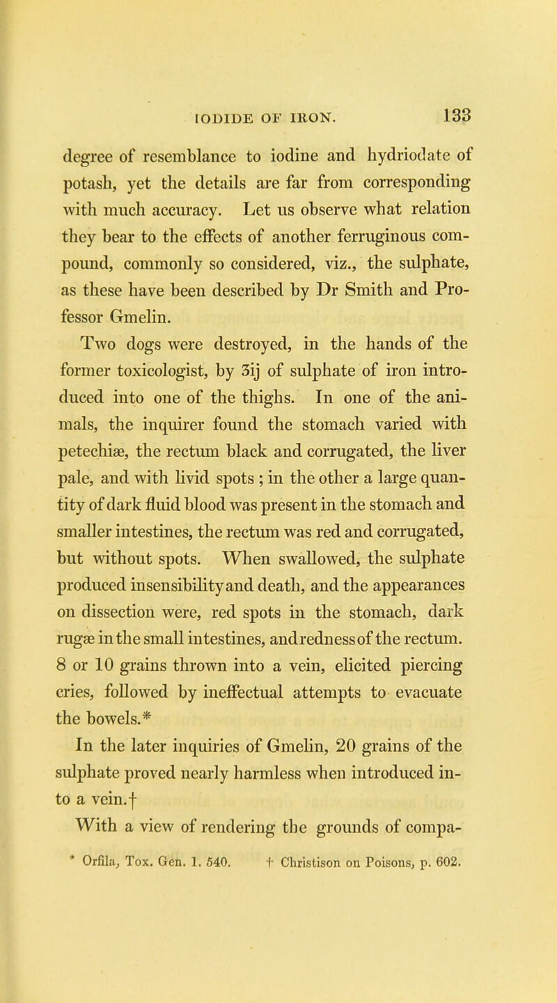 degree of resemblance to iodine and hydriodate of potash, yet the details are far from corresponding with much accuracy. Let us observe what relation they bear to the effects of another ferruginous com- pound, commonly so considered, viz., the sulphate, as these have been described by Dr Smith and Pro- fessor Gmelin. Two dogs were destroyed, in the hands of the former toxicologist, by 3ij of sulphate of iron intro- duced into one of the thighs. In one of the ani- mals, the inquirer found the stomach varied with petechias, the rectum black and corrugated, the liver pale, and with livid spots ; in the other a large quan- tity of dark fluid blood was present in the stomach and smaller intestines, the rectum was red and corrugated, but without spots. When swallowed, the sulphate produced insensibility and death, and the appearances on dissection were, red spots in the stomach, dark rugae in the small intestines, andrednessof the rectum. 8 or 10 grains thrown into a vein, elicited piercing cries, followed by ineffectual attempts to evacuate the bowels.* In the later inquiries of Gmelin, 20 grains of the sulphate proved nearly harmless when introduced in- to a vein.f With a view of rendering the grounds of compa- * Orfila, Tox. Gen. 1. 540. + Christison on Poisons, p. 602.