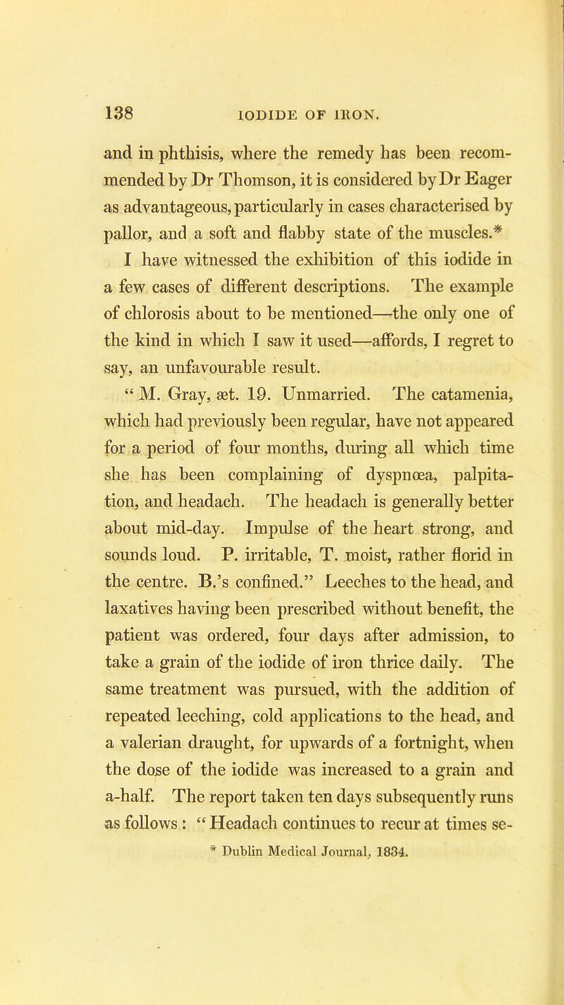 and in phthisis, where the remedy has been recom- mended by Dr Thomson, it is considered by Dr Eager as advantageous, particularly in cases characterised by pallor, and a soft and flabby state of the muscles.* I have witnessed the exhibition of this iodide in a few cases of different descriptions. The example of chlorosis about to be mentioned—-the only one of the kind in which I saw it used—affords, I regret to say, an unfavourable result. “ M. Gray, set. 19. Unmarried. The catamenia, which had previously been regular, have not appeared for a period of four months, during all which time she has been complaining of dyspnoea, palpita- tion, and headach. The headach is generally better about mid-day. Impulse of the heart strong, and sounds loud. P. irritable, T. moist, rather florid in the centre. B.’s confined.” Leeches to the head, and laxatives having been prescribed without benefit, the patient was ordered, four days after admission, to take a grain of the iodide of iron thrice daily. The same treatment was pursued, with the addition of repeated leeching, cold applications to the head, and a valerian draught, for upwards of a fortnight, when the dose of the iodide was increased to a grain and a-half. The report taken ten days subsequently runs as follows : “ Headach continues to recur at times se- * Dublin Medical Journal, 1834.