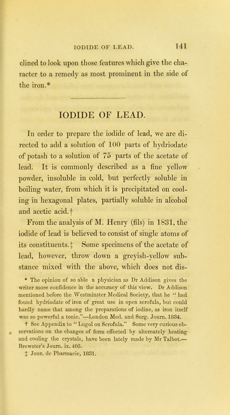 dined to look upon those features which give the cha- racter to a remedy as most prominent in the side of the iron.* IODIDE OF LEAD. In order to prepare the iodide of lead, we are di- rected to add a solution of 100 parts of hydriodate of potash to a solution of 75 parts of the acetate of lead. It is commonly described as a fine yellow powder, insoluble in cold, but perfectly soluble in boiling water, from which it is precipitated on cool- ing in hexagonal plates, partially soluble in alcohol and acetic acid.f From the analysis of M. Henry (fils) in 1831, the iodide of lead is believed to consist of single atoms of its constituents. £ Some specimens of the acetate of lead, however, throw down a greyish-yellow sub- stance mixed with the above, which does not dis- * The opinion of so able a physician as Dr Addison gives the writer more confidence in the accuracy of this view. Dr Addison mentioned before the Westminster Medical Society, that he *f had found hydriodate of iron of great use in open scrofula, but could hardly name that among the preparations of iodine, as iron itself was so powerful a tonic.”—London Med. and Surg. Journ. 1834. t See Appendix to “ Lugol on Scrofula.” Some very curious ob- servations on the changes of form effected by alternately heating and cooling the crystals, have been lately made by Mr Talbot.— Brewster’s Journ. ix. 405. J Jour, dc Pharmacie, 1831.