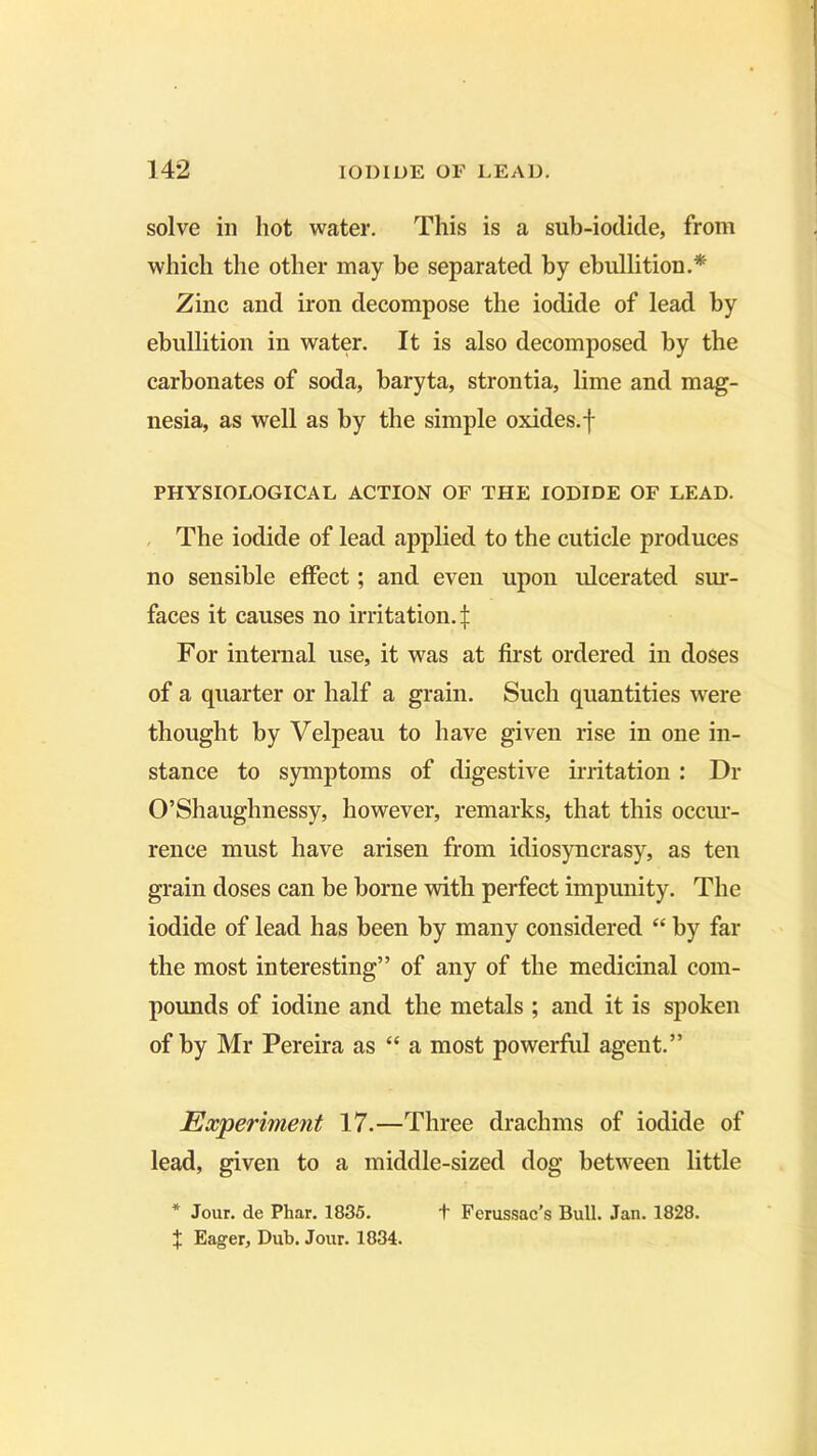 solve in hot water. This is a sub-iodide, from which the other may he separated by ebullition.* Zinc and iron decompose the iodide of lead by ebullition in water. It is also decomposed by the carbonates of soda, baryta, strontia, lime and mag- nesia, as well as by the simple oxides, f PHYSIOLOGICAL ACTION OF THE IODIDE OF LEAD. The iodide of lead applied to the cuticle produces no sensible effect; and even upon ulcerated sur- faces it causes no irritation.^ For internal use, it was at first ordered in doses of a quarter or half a grain. Such quantities were thought by Velpeau to have given rise in one in- stance to symptoms of digestive irritation : Dr O’Shaughnessy, however, remarks, that this occur- rence must have arisen from idiosyncrasy, as ten grain doses can be borne with perfect impunity. The iodide of lead has been by many considered “ by far the most interesting” of any of the medicinal com- pounds of iodine and the metals ; and it is spoken of by Mr Pereira as “ a most powerful agent.” Experiment 17.—Three drachms of iodide of lead, given to a middle-sized dog between little X Eager, Dub. Jour. 1834.