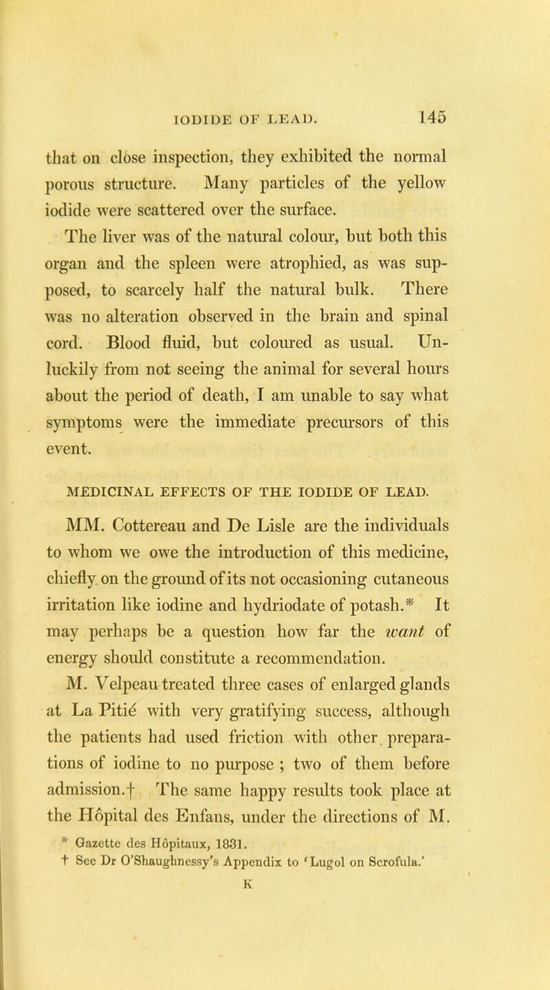 that on close inspection, they exhibited the normal porous structure. Many particles of the yellow iodide were scattered over the surface. The liver was of the natural colour, but both this organ and the spleen were atrophied, as was sup- posed, to scarcely half the natural hulk. There was no alteration observed in the brain and spinal cord. Blood fluid, but coloured as usual. Un- luckily from not seeing the animal for several hours about the period of death, I am unable to say what symptoms were the immediate precursors of this event. MEDICINAL EFFECTS OF THE IODIDE OF LEAD. MM. Cottereau and De Lisle are the individuals to whom we owe the introduction of this medicine, chiefly, on the ground of its not occasioning cutaneous irritation like iodine and hydriodate of potash.* It may perhaps be a question how far the want of energy should constitute a recommendation. M. Velpeau treated three cases of enlarged glands at La Pitie with very gratifying success, although the patients had used friction with other , prepara- tions of iodine to no purpose ; two of them before admission.f The same happy results took place at the ITopital des Enfans, under the directions of INI. * Gazette des Hopitaux, 1831. t See Dr O’Shaughnessy's Appendix to ‘Lugol on Scrofula.’ K