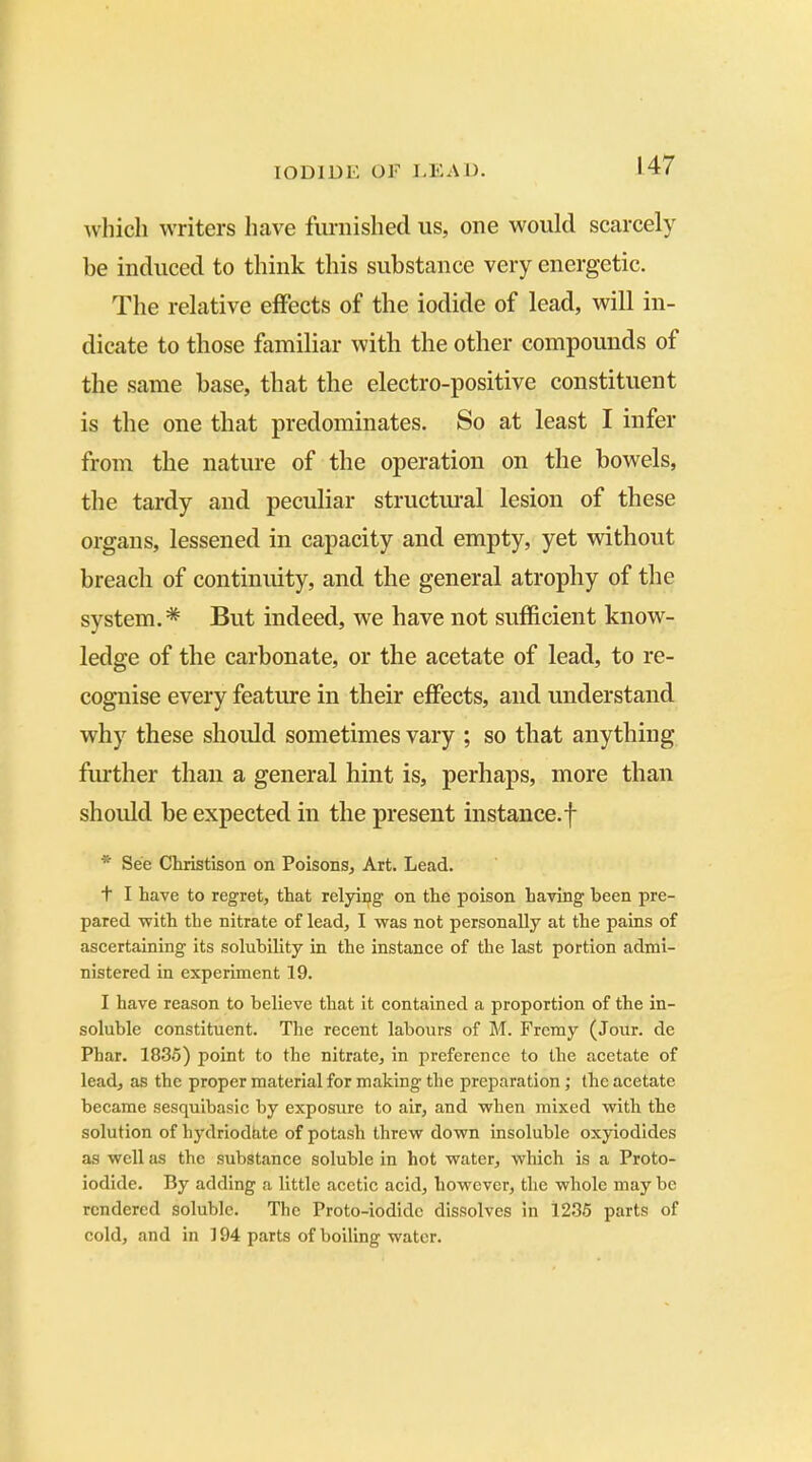 which writers have furnished us, one would scarcely be induced to think this substance very energetic. The relative effects of the iodide of lead, will in- dicate to those familiar with the other compounds of the same base, that the electro-positive constituent is the one that predominates. So at least I infer from the nature of the operation on the bowels, the tardy and peculiar structural lesion of these organs, lessened in capacity and empty, yet without breach of continuity, and the general atrophy of the system.* But indeed, we have not sufficient know- ledge of the carbonate, or the acetate of lead, to re- cognise every feature in their effects, and understand why these should sometimes vary ; so that anything further than a general hint is, perhaps, more than should be expected in the present instance.f * See Christison on Poisons, Art. Lead. t I have to regret, that relying on the poison having been pre- pared with the nitrate of lead, I was not personally at the pains of ascertaining its solubility in the instance of the last portion admi- nistered in experiment 19. I have reason to believe that it contained a proportion of the in- soluble constituent. The recent labours of M. Fremy (Jour, de Phar. 1835) point to the nitrate, in preference to the acetate of lead, as the proper material for making the preparation; the acetate became sesquibasic by exposure to air, and when mixed with the solution of hydriodhte of potash threw down insoluble oxyiodides as well as the substance soluble in hot water, which is a Proto- iodide. By adding a little acetic acid, however, the whole may be rendered soluble. The Proto-iodide dissolves in 1235 parts of cold, and in ] 94 parts of boiling water.