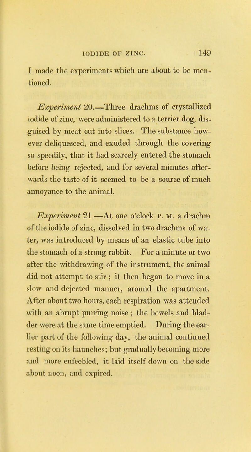 I made the experiments which are about to be men- tioned. Experiment 20.—Three drachms of crystallized iodide of zinc, were administered to a terrier dog, dis- guised by meat cut into slices. The substance how- ever deliquesced, and exuded through the covering so speedily, that it had scarcely entered the stomach before being rejected, and for several minutes after- wards the taste of it seemed to be a source of much annoyance to the animal. Experiment 21.—At one o’clock p. m. a drachm of the iodide of zinc, dissolved in two drachms of wa- ter, was introduced by means of an elastic tube into the stomach of a strong rabbit. For a minute or two after the withdrawing of the instrument, the animal did not attempt to stir ; it then began to move in a slow and dejected manner, around the apartment. After about two hours, each respiration was attended with an abrupt purring noise; the bowels and blad- der were at the same time emptied. During the ear- lier part of the following day, the animal continued resting on its haunches; but gradually becoming more and more enfeebled, it laid itself down on the side about noon, and expired.