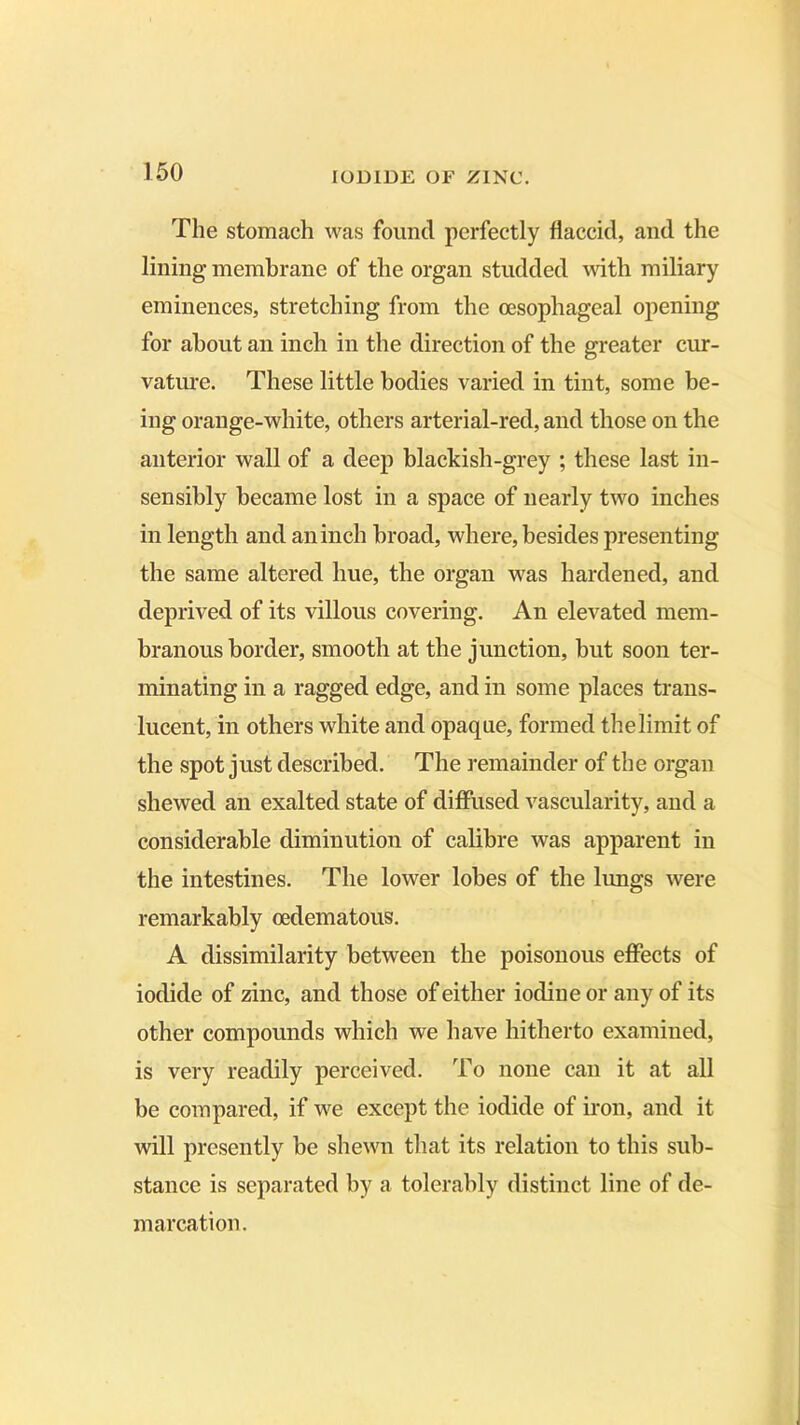 The stomach was found perfectly flaccid, and the lining membrane of the organ studded with miliary eminences, stretching from the oesophageal opening for about an inch in the direction of the greater cur- vature. These little bodies varied in tint, some be- ing orange-white, others arterial-red, and those on the anterior wall of a deep blackish-grey ; these last in- sensibly became lost in a space of nearly two inches in length and an inch broad, where, besides presenting the same altered hue, the organ was hardened, and deprived of its villous covering. An elevated mem- branous border, smooth at the junction, but soon ter- minating in a ragged edge, and in some places trans- lucent, in others white and opaque, formed the limit of the spot just described. The remainder of the organ shewed an exalted state of diffused vascularity, and a considerable diminution of calibre was apparent in the intestines. The lower lobes of the lungs were remarkably cedematous. A dissimilarity between the poisonous effects of iodide of zinc, and those of either iodine or any of its other compounds which we have hitherto examined, is very readily perceived. To none can it at all be compared, if we except the iodide of iron, and it will presently be shewn that its relation to this sub- stance is separated by a tolerably distinct line of de- marcation.