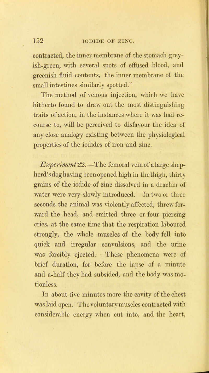 contracted, the inner membrane of the stomach grey- ish-green, with several spots of effused blood, and greenish fluid contents, the inner membrane of the small intestines similarly spotted.” The method of venous injection, which we have hitherto found to draw out the most distinguishing traits of action, in the instances where it was had re- course to, will be perceived to disfavour the idea of any close analogy existing between the physiological properties of the iodides of iron and zinc. Experiment 22.—The femoral vein of a large shep- herd’s dog having been opened high in the thigh, thirty grains of the iodide of zinc dissolved in a drachm of water were very slowly introduced. In two or three seconds the animal was violently affected, threw for- ward the head, and emitted three or four piercing cries, at the same time that the respiration laboured strongly, the whole muscles of the body fell into quick and irregular convulsions, and the urine was forcibly ejected. These phenomena were of brief duration, for before the lapse of a minute and a-half they had subsided, and the body was mo- tionless. In about five minutes more the cavity of the chest was laid open. The voluntary muscles contracted with considerable energy when cut into, and the heart,