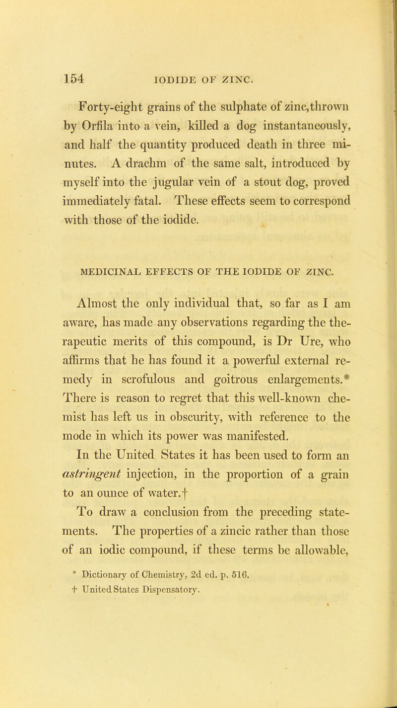 Forty-eight grains of the sulphate of zinc,thrown by Orfila into a vein, killed a dog instantaneously, and half the quantity produced death in three mi- nutes. A drachm of the same salt, introduced by myself into the jugular vein of a stout dog, proved immediately fatal. These effects seem to correspond with those of the iodide. MEDICINAL EFFECTS OF THE IODIDE OF ZINC. Almost the only individual that, so far as I am aware, has made any observations regarding the the- rapeutic merits of this compound, is Dr Ure, who affirms that he has found it a powerful external re- medy in scrofulous and goitrous enlargements.* There is reason to regret that this well-known che- mist has left us in obscurity, with reference to the mode in which its power was manifested. In the United States it has been used to form an astringent injection, in the proportion of a grain to an ounce of water.f To draw a conclusion from the preceding state- ments. The properties of a zincic rather than those of an iodic compound, if these terms be allowable, * Dictionary of Chemistry, 2d ed. p. 516. t United States Dispensatory.