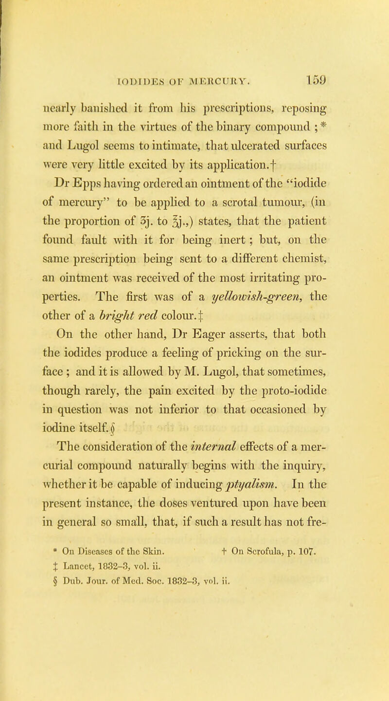 nearly banished it from his prescriptions, reposing more faith in the virtues of the binary compound ; * and Lugol seems to intimate, that ulcerated surfaces were very little excited by its application, f Dr Epps having ordered an ointment of the “iodide of mercury” to he applied to a scrotal tumour, (in the proportion of 3j. to 3j.,) states, that the patient found fault with it for being inert ; but, on the same prescription being sent to a different chemist, an ointment was received of the most irritating pro- perties. The first was of a yellowish-green, the other of a bright red colour. £ On the other hand, Dr Eager asserts, that both the iodides produce a feeling of pricking on the sur- face ; and it is allowed by M. Lugol, that sometimes, though rarely, the pain excited by the proto-iodide in question was not inferior to that occasioned by iodine itself. § The consideration of the internal effects of a mer- curial compound naturally begins with the inquiry, whether it be capable of inducing ptyalism. In the present instance, the doses ventured upon have been in general so small, that, if such a result has not fre- * On Diseases of the Skin. t On Scrofula, p. 107. X Lancet, 1832-3, vol. ii. § Dub. Jour, of Med. Soc. 1832-3, vol. ii.