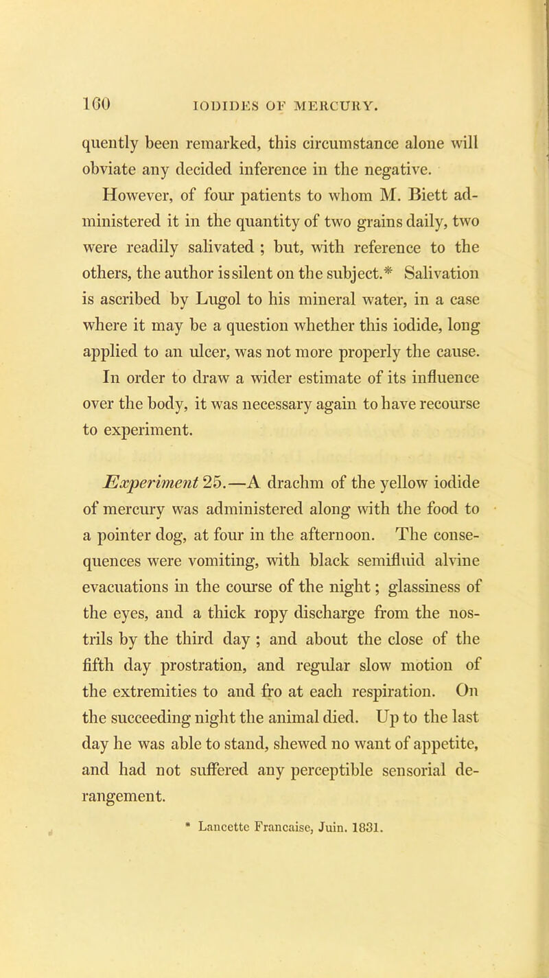 quently been remarked, this circumstance alone will obviate any decided inference in the negative. However, of four patients to whom M. Biett ad- ministered it in the quantity of two grains daily, two were readily salivated ; but, with reference to the others, the author is silent on the subject.* Salivation is ascribed by Lugol to his mineral water, in a case where it may be a question whether this iodide, long applied to an ulcer, was not more properly the cause. In order to draw a wider estimate of its influence over the body, it was necessary again to have recourse to experiment. Experiment 25.—A drachm of the yellow iodide of mercury was administered along with the food to a pointer dog, at four in the afternoon. The conse- quences were vomiting, with black semifluid alvine evacuations in the course of the night; glassiness of the eyes, and a thick ropy discharge from the nos- trils by the third day ; and about the close of the fifth day prostration, and regular slow motion of the extremities to and fro at each respiration. On the succeeding night the animal died. Up to the last day he was able to stand, shewed no want of appetite, and had not suffered any perceptible sensorial de- rangement.