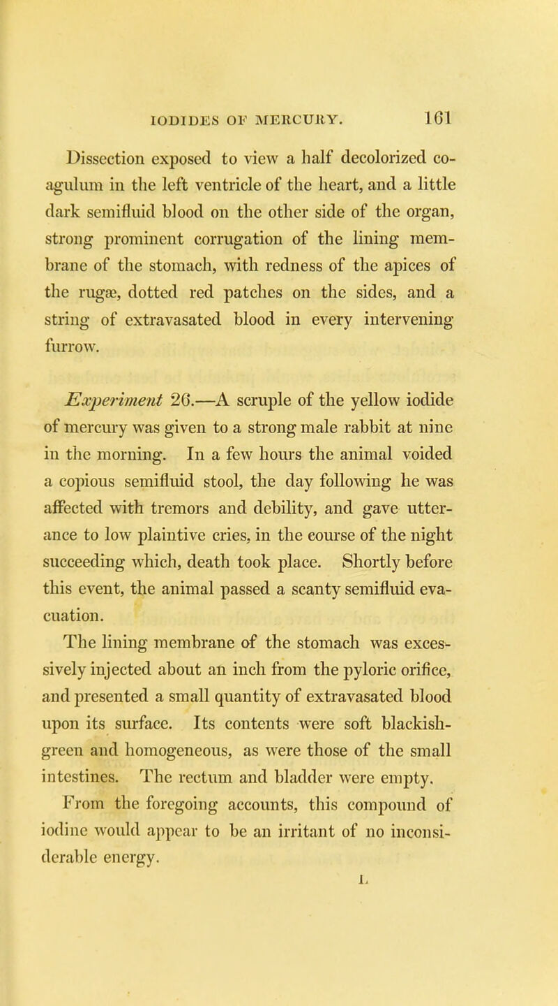 Dissection exposed to view a half decolorized co- agulum in the left ventricle of the heart, and a little dark semifluid blood on the other side of the organ, strong prominent corrugation of the lining mem- brane of the stomach, with redness of the apices of the rugae, dotted red patches on the sides, and a string of extravasated blood in every intervening- furrow. Experiment 26.—A scruple of the yellow iodide of mercury was given to a strong male rabbit at nine in the morning. In a few hours the animal voided a copious semifluid stool, the day following he was affected with tremors and debility, and gave utter- ance to low plaintive cries, in the course of the night succeeding which, death took place. Shortly before this event, the animal passed a scanty semifluid eva- cuation. The lining membrane of the stomach was exces- sively injected about an inch from the pyloric orifice, and presented a small quantity of extravasated blood upon its surface. Its contents were soft blackish- green and homogeneous, as were those of the small intestines. The rectum and bladder were empty. From the foregoing accounts, this compound of iodine would appear to be an irritant of no inconsi- derable energy. E