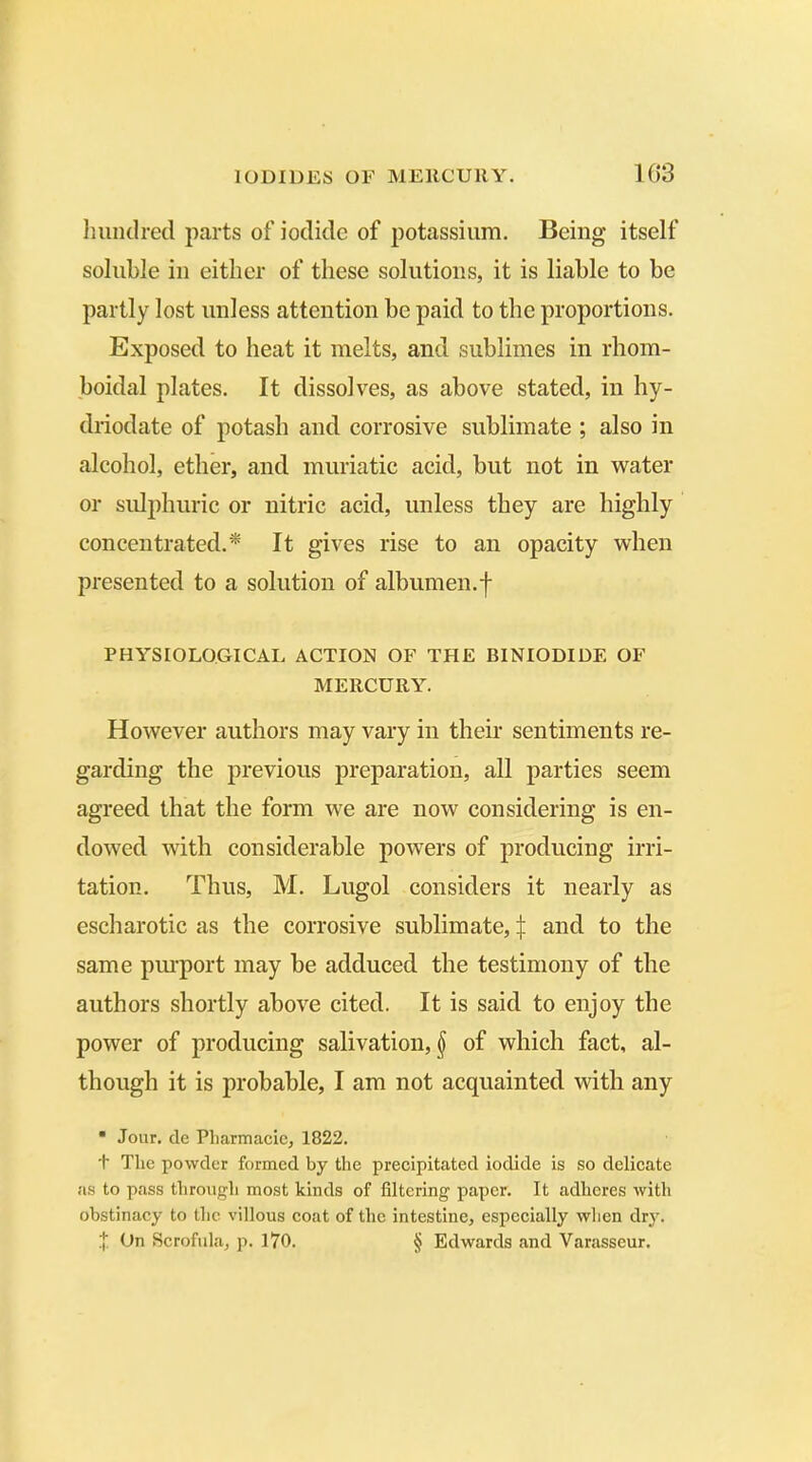 hundred parts of iodide of potassium. Being itself soluble in either of these solutions, it is liable to be partly lost unless attention be paid to the proportions. Exposed to heat it melts, and sublimes in rhom- boidal plates. It dissolves, as above stated, in hy- driodate of potash and corrosive sublimate ; also in alcohol, ether, and muriatic acid, but not in water or sulphuric or nitric acid, unless they are highly concentrated.* It gives rise to an opacity when presented to a solution of albumen.f PHYSIOLOGICAL ACTION OF THE BINIODIDE OF MERCURY. However authors may vary in their sentiments re- garding the previous preparation, all parties seem agreed that the form we are now considering is en- dowed with considerable powers of producing irri- tation. Thus, M. Lugol considers it nearly as escharotic as the corrosive sublimate, £ and to the same purport may be adduced the testimony of the authors shortly above cited. It is said to enjoy the power of producing salivation, $ of which fact, al- though it is probable, I am not acquainted with any * Jour, de Pliarmacie, 1822. t The powder formed by the precipitated iodide is so delicate as to pass through most kinds of filtering paper. It adheres with obstinacy to the villous coat of the intestine, especially when dry. % On Scrofula, p. 170. § Edwards and Yarasseur.