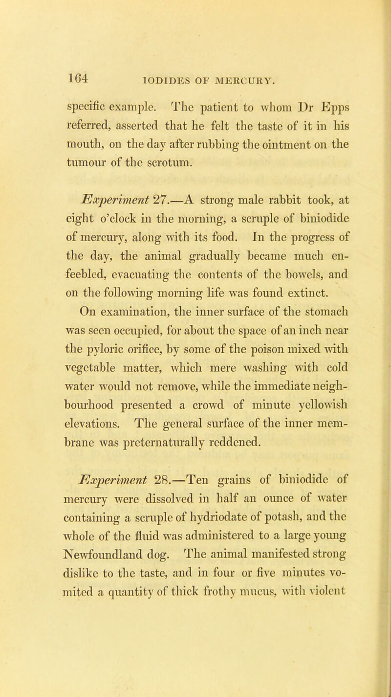 specific example. The patient to whom Dr Epps referred, asserted that he felt the taste of it in his mouth, on the day after rubbing the ointment on the tumour of the scrotum. Experiment 27.—A strong male rabbit took, at eight o’clock in the morning, a scruple of biniodide of mercury, along with its food. In the progress of the day, the animal gradually became much en- feebled, evacuating the contents of the bowels, and on the following morning life was found extinct. On examination, the inner surface of the stomach was seen occupied, for about the space of an inch near the pyloric orifice, by some of the poison mixed with vegetable matter, which mere washing with cold water would not remove, while the immediate neigh- bourhood presented a crowd of minute yellowish elevations. The general surface of the inner mem- brane was preternaturally reddened. Experiment 28.—Ten grains of biniodide of mercury were dissolved in half an ounce of water containing a scruple of hydriodate of potash, and the whole of the fluid was administered to a large young Newfoundland dog. The animal manifested strong- dislike to the taste, and in four or five minutes vo- mited a quantity of thick frothy mucus, with violent