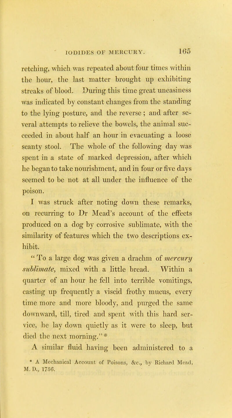 retching, which was repeated about four times within the hour, the last matter brought up exhibiting streaks of blood. During this time great uneasiness was indicated by constant changes from the standing to the lying posture, and the reverse ; and after se- veral attempts to relieve the bowels, the animal suc- ceeded in about half an hour in evacuating a loose scanty stool. The whole of the following day was spent in a state of marked depression, after which he began to take nourishment, and in four or five days seemed to be not at all under the influence of the poison. I was struck after noting down these remarks, on recurring to Dr Mead’s account of the effects produced on a dog by corrosive sublimate, with the similarity of features which the two descriptions ex- hibit. “ T o a large dog was given a drachm of mercury sublimate, mixed with a little bread. Within a quarter of an hour he fell into terrible vomitings, casting up frequently a viscid frothy mucus, every time more and more bloody, and purged the same downward, till, tired and spent with this hard ser- vice, he lay down quietly as it were to sleep, but died the next morning.”* A similar fluid having been administered to a * A Mechanical Account of Poisons, &c., by Richard Mead, M. D., 1750.