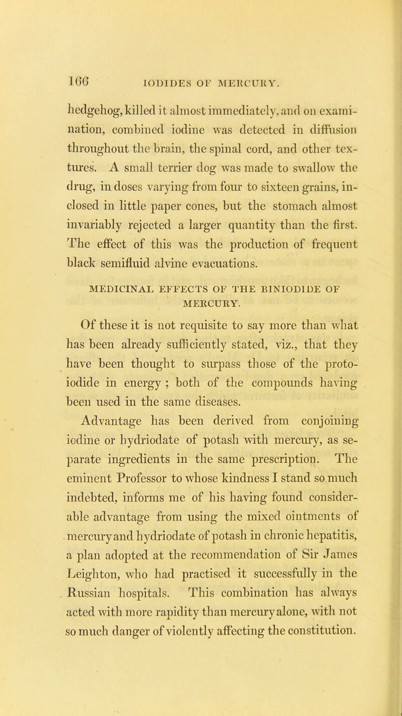 160 hedgehog, killed it almost immediately, and on exami- nation, combined iodine was detected in diffusion throughout the brain, the spinal cord, and other tex- tures. A small terrier dog was made to swallow the drug, in doses varying from four to sixteen grains, in- closed in little paper cones, but the stomach almost invariably rejected a larger quantity than the first. The effect of this was the production of frequent black semifluid alvine evacuations. MEDICINAL EFFECTS OF THE BINIOD1DE OF MERCURY. Of these it is not requisite to say more than what has been already sufficiently stated, viz., that they have been thought to surpass those of the proto- iodide in energy ; both of the compounds having- been used in the same diseases. Advantage has been derived from conjoining iodine or hydriodate of potash with mercury, as se- parate ingredients in the same prescription. The eminent Professor to whose kindness I stand so much indebted, informs me of his having found consider- able advantage from using the mixed ointments of mercury and hydriodate of potash in chronic hepatitis, a plan adopted at the recommendation of Sir James Leighton, who had practised it successfully in the Russian hospitals. This combination has always acted with more rapidity than mercury alone, with not so much danger of violently affecting the constitution.
