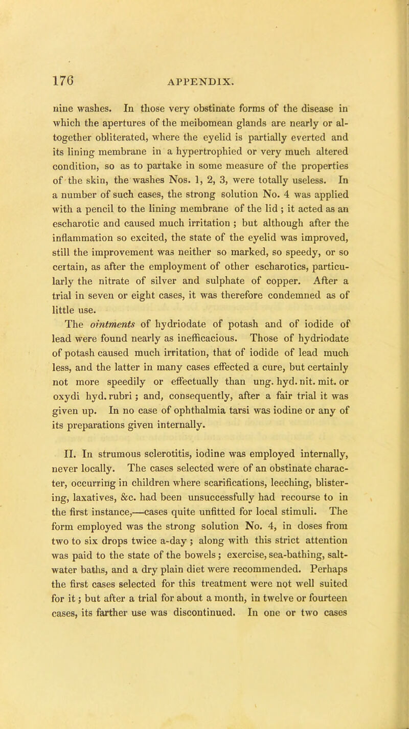 nine washes. In those very obstinate forms of the disease in which the apertures of the meibomean glands are nearly or al- together obliterated, where the eyelid is partially everted and its lining membrane in a hypertrophied or very much altered condition, so as to partake in some measure of the properties of the skin, the washes Nos. 1, 2, 3, were totally useless. In a number of such cases, the strong solution No. 4 was applied with a pencil to the lining membrane of the lid ; it acted as an escharotic and caused much irritation ; but although after the inflammation so excited, the state of the eyelid was improved, still the improvement was neither so marked, so speedy, or so certain, as after the employment of other escharotics, particu- larly the nitrate of silver and sulphate of copper. After a trial in seven or eight cases, it was therefore condemned as of little use. The ointments of hydriodate of potash and of iodide of lead were found nearly as inefficacious. Those of hydriodate of potash caused much irritation, that of iodide of lead much less, and the latter in many cases effected a cure, but certainly not more speedily or effectually than ung. hyd. nit. mit. or oxydi hyd. rubri; and, consequently, after a fair trial it was given up. In no case of ophthalmia tarsi was iodine or any of its preparations given internally. II. In strumous sclerotitis, iodine was employed internally, never locally. The cases selected were of an obstinate charac- ter, occurring in children where scarifications, leeching, blister- ing, laxatives, &c. had been unsuccessfully had recourse to in the first instance,—cases quite unfitted for local stimuli. The form employed was the strong solution No. 4, in doses from two to six drops twice a-day ; along with this strict attention was paid to the state of the bowels; exercise, sea-bathing, salt- water baths, and a dry plain diet were recommended. Perhaps the first cases selected for this treatment were not well suited for it; but after a trial for about a month, in twelve or fourteen cases, its farther use was discontinued. In one or two cases