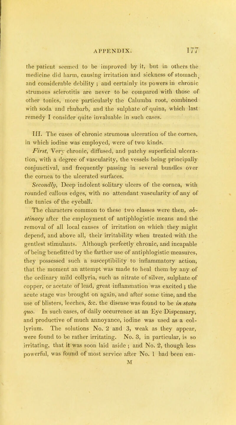 the patient, seemed to be improved by it, but in others the medicine did harm, causing irritation and sickness of stomachy and considerable debility ; and certainly its powers in chronic strumous sclerotitis are never to be compared with those of other tonics, more particularly the Calumba root, combined with soda and rhubarb, and the sulphate of quina, which last remedy I consider quite invaluable in such cases. III. The cases of chronic strumous ulceration of the cornea, in which iodine was employed, were of two kinds. First, Very chronic, diffused, and patchy superficial ulcera- tion, with a degree of vascularity, the vessels being principally conjunctival, and frequently passing in several bundles over the cornea to the ulcerated surfaces. Secondly, Deep indolent solitary ulcers of the cornea, with rounded callous edges, with no attendant vascularity of any of the tunics of the eyeball. The characters common to these two classes were then, ob- stinacy after the employment of antiphlogistic means and the removal of all local causes of irritation on which they might depend, and above all, their irritability when treated with the gentlest stimulants. Although perfectly chronic, and incapable of being benefitted by the farther use of antiphlogistic measures, they possessed such a susceptibility to inflammatory action, that the moment an attempt was made to heal them by any of the ordinary mild collyria, such as nitrate of silver, sulphate of copper, or acetate of lead, great inflammation was excited ; the acute stage was brought on again, and after some time, and the use of blisters, leeches, &c. the disease was found to be in statu quo. In such cases, of daily occurrence at an Eye Dispensary, and productive of much annoyance, iodine was used as a col- lyrium. The solutions No. 2 and 3, weak as they appear, were found to be rather irritating. No. 3, in particular, is so irritating, that it was soon laid aside ; and No. 2, though less powerful, was found of most service after No. 1 had been em- M