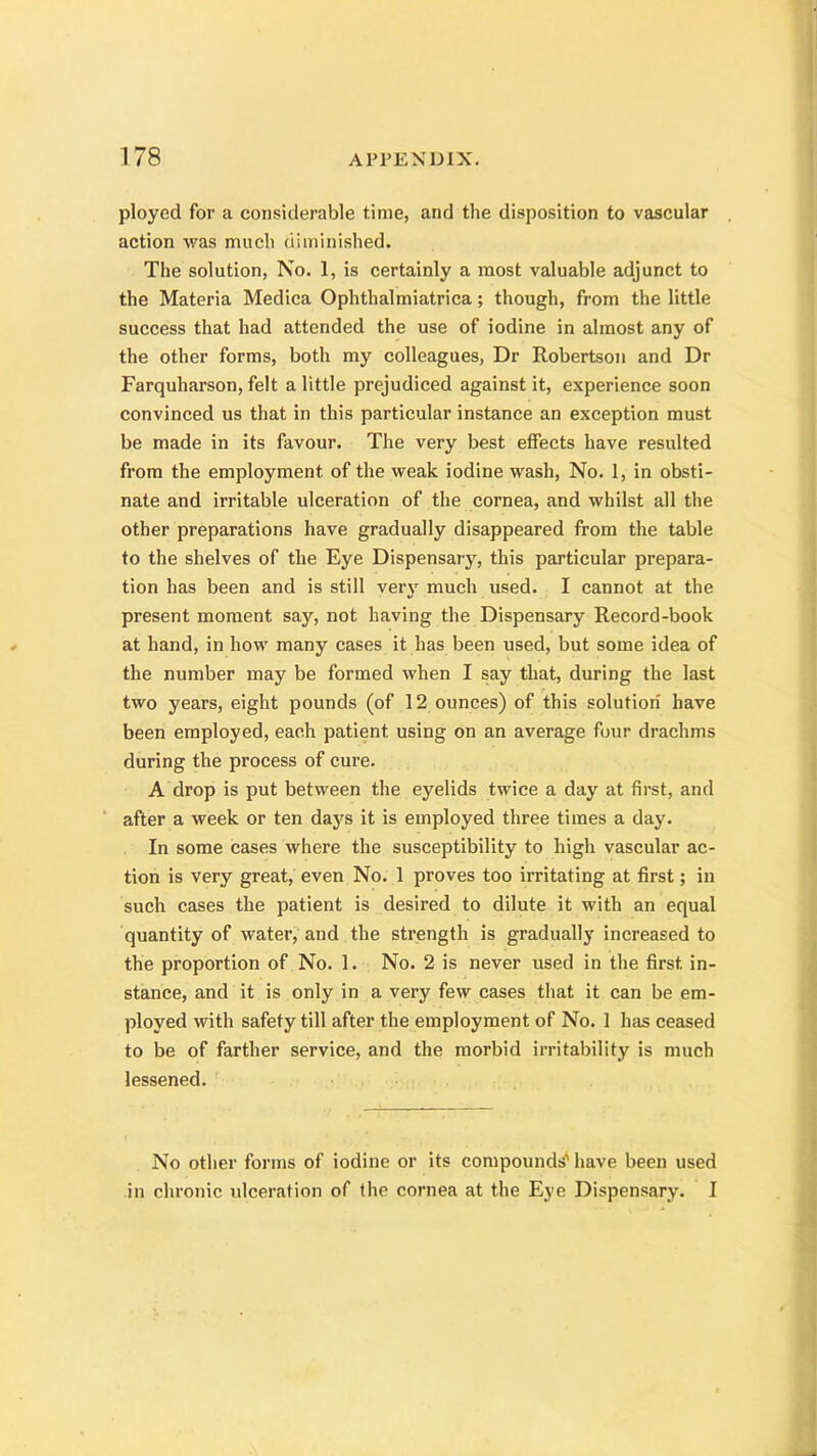 ployed for a considerable time, and the disposition to vascular action was much diminished. The solution, No. 1, is certainly a most valuable adjunct to the Materia Medica Ophthalmiatrica; though, from the little success that had attended the use of iodine in almost any of the other forms, both my colleagues, Dr Robertson and Dr Farquharson, felt a little prejudiced against it, experience soon convinced us that in this particular instance an exception must be made in its favour. The very best effects have resulted from the employment of the weak iodine wash, No. 1, in obsti- nate and irritable ulceration of the cornea, and whilst all the other preparations have gradually disappeared from the table to the shelves of the Eye Dispensary, this particular prepara- tion has been and is still very much used. I cannot at the present moment say, not having the Dispensary Record-book at hand, in how many cases it has been used, but some idea of the number may be formed when I say that, during the last two years, eight pounds (of 12 ounces) of this solution have been employed, each patient using on an average four drachms during the process of cure. A drop is put between the eyelids twice a day at first, and after a week or ten days it is employed three times a day. In some cases where the susceptibility to high vascular ac- tion is very great, even No. 1 proves too irritating at first; in such cases the patient is desired to dilute it with an equal quantity of water, and the strength is gradually increased to the proportion of No. 1. No. 2 is never used in the first, in- stance, and it is only in a very few cases that it can be em- ployed with safety till after the employment of No. 1 has ceased to be of farther service, and the morbid irritability is much lessened. No other forms of iodine or its compound^ have been used in chronic ulceration of the cornea at the Eye Dispensary. I