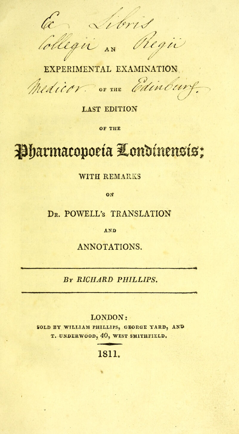 . (/ * EXPERIMENTAL EXAMINATION /r fy/,/ / /*/* / °f tue y LAST EDITION / + L/ OF THE ilfmrmacopoeta lonWnenafe; WITH REMARKS ON Dr. POWELL’s TRANSLATION AND ANNOTATIONS. By RICHARD PHILLIPS. LONDON: SOLD BY WILLIAM PHILLIPS, GEORGE YARD, AND T. UNDERWOOD, 40, WEST SMITHFIELD. 1811