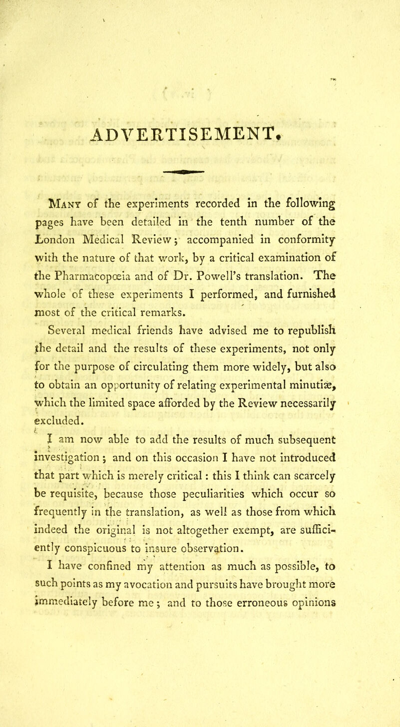 ADVERTISEMENT. Many of the experiments recorded in the following pages have been detailed in the tenth number of the London Medical Review; accompanied in conformity with the nature of that work, by a critical examination of the Pharmacopoeia and of Dr. Powell’s translation. The whole of these experiments I performed, and furnished most of the critical remarks. Several medical friends have advised me to republish jthe detail and the results of these experiments, not only for the purpose of circulating them more widely, but also to obtain an opportunity of relating experimental minutiae, which the limited space afforded by the Review necessarily excluded. J am now able to add the results of much subsequent investigation j and on this occasion I have not introduced that part which is merely critical: this I think can scarcely be requisite, because those peculiarities which occur so frequently in the translation, as well as those from which indeed the original is not altogether exempt, are suffici- ently conspicuous to insure observation. I have confined my attention as much as possible, to such points as my avocation and pursuits have brought more immediately before me *, and to those erroneous opinions