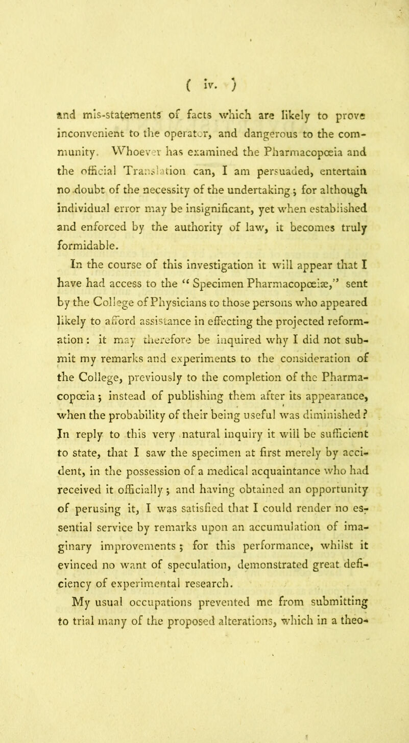 ( ir. ) and mis-statements of facts which are likely to prove inconvenient to the operator, and dangerous to the com- munity. Whoever has examined the Pharmacopoeia and the official Translation can, I am persuaded, entertain no doubt of the necessity of the undertaking j for although individual error may be insignificant, yet when established and enforced by the authority of law, it becomes truly formidable. In the course of this investigation it will appear that I have had access to the “ Specimen Pharmacopoeia,” sent by the College of Physicians to those persons who appeared likely to afford assistance in effecting the projected reform- ation : it may therefore be inquired why I did not sub- mit my remarks and experiments to the consideration of the College, previously to the completion of the Pharma- copoeia 5 instead of publishing them after its appearance, when the probability of their being useful was diminished? . In reply to this very natural inquiry it will be sufficient to state, that I saw the specimen at first merely by acci- dent, in the possession of a medical acquaintance who had received it officially j and having obtained an opportunity of perusing it, I was satisfied that I could render no es- sential service by remarks upon an accumulation of ima- ginary improvements ; for this performance, whilst it evinced no want of speculation, demonstrated great defi- ciency of experimental research. My usual occupations prevented me from submitting to trial many of the proposed alterations, which in a theo-