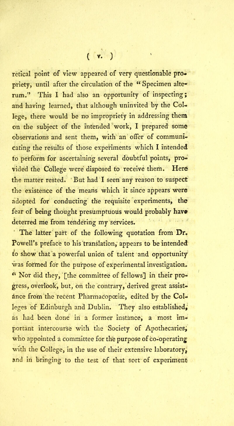 retical point of view appeared of very questionable pro- priety, until after the circulation of the t( Specimen alte- rum.” This I had also an opportunity of inspecting; and having learned, that although uninvited by the Col- lege, there would be no impropriety in addressing them on the subject of the intended work, I prepared some observations and sent them, with an offer of communi- cating the results of those experiments which I intended to perform for ascertaining several doubtful points, pro- vided the College were disposed to receive them. Here the matter rested. But had I seen any reason to suspect the existence of the means which it since appears were adopted for conducting the requisite experiments, the fear of being thought presumptuous would probably have deterred me from tendering my services. The latter part of the following quotation from Dr* Powell’s preface to his translation, appears to be intended to show that a powerful union of talOnt and opportunity was formed for the purpose of experimental investigation. ct Nor did they, [the committee; of fellows] in their pro- gress, overlook, but, on the contrary, derived great assist- ance from the recent Pharmacopoeias, edited by the Col- leges of Edinburgh and Dublin. They also established,' as had been done in a former instance, a most im- portant intercourse with the Society of Apothecaries, who appointed a committee for the purpose of co-operating with the College, in the use of their extensive laboratory, and in bringing to the test of that sort of experiment