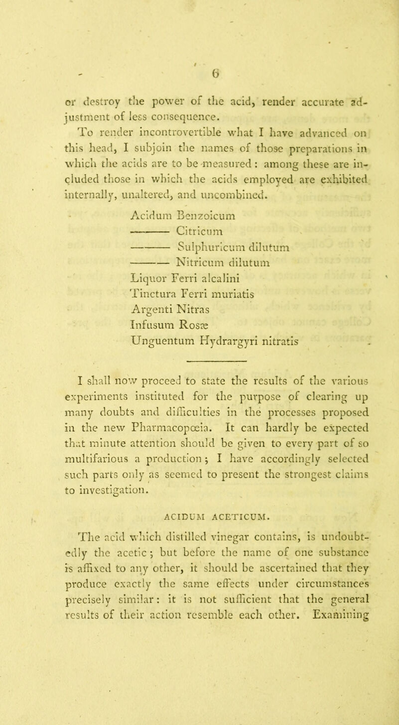 or destroy the power of the acid, render accurate ad- justment of less consequence. To render incontrovertible what I have advanced on this head, I subjoin the names of those preparations in which the acids are to be measured: among these are in- cluded those in which the acids employed are exhibited internally, unaltered, and uncombined. Acidum Benzoicum — Citricum Sulphuricum dilutum Nitricum dilutum Liquor Ferri alcalini Tinctura Ferri muriatis Argenti Nitras Infusum Rosae Unguentum Hydrargyri nitratis I shall now proceed to state the results of the various experiments instituted for the purpose of clearing up many doubts and difficulties in the processes proposed in the new Pharmacopoeia. It can hardly be expected that minute attention should be given to every part of so multifarious a production; I have accordingly selected such parts only as seemed to present the strongest claims to investigation. ACIDUM ACETICUM. The acid which distilled vinegar contains, is undoubt- edly the acetic ; but before the name of one substance is affixed to any other, it should be ascertained that they produce exactly the same effects under circumstances precisely similar: it is not sufficient that the general results of their action resemble each other. Examining