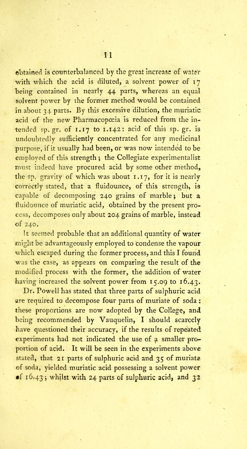 ©Stained is counterbalanced by the great increase of water with which the acid is diluted, a solvent power of 17 being contained in nearly 44 parts, whereas an equal solvent power by the former method would be contained in about 34 parts. By this excessive dilution, the muriatic acid of the new Pharmacopoeia is reduced from the in- tended sp. gr. of 1.17 to 1.142: acid of this sp. gr. is undoubtedly sufficiently concentrated for any medicinal purpose, if it usually had been, or was now intended to be employed of this strength % the Collegiate experimentalist must indeed have procured acid by some other method, the sp. gravity of which was about 1.17, for it is nearly correctly stated, that a fiuidounce, of this strength, is capable of decomposing 240 grains of marble *, but a fiuidounce of muriatic acid, obtained by the present pro- cess, decomposes only about 204 grains of marble, instead of 240.. It seemed probable that an additional quantity of water might be advantageously employed to condense the vapour which escaped during the former process, and this I found was the case, as appears on comparing the result of the modified process with the former, the addition of water having increased the solvent power from 15.09 to 16.43. Dr. Powell has stated that three parts of sulphuric acid are required to decompose four parts of muriate of soda : these proportions are now adopted by the College, and being recommended by Vauquelin, I should scarcely have questioned their accuracy, if the results of repeated experiments had not indicated the use of ^ smaller pro- portion of acid. It will be seen in the experiments above stated, that 21 parts of sulphuric acid and 35 of muriate of soda, yielded muriatic acid possessing a solvent power •f 16*43 whilst with 24 parts of sulphuric acid, and 32