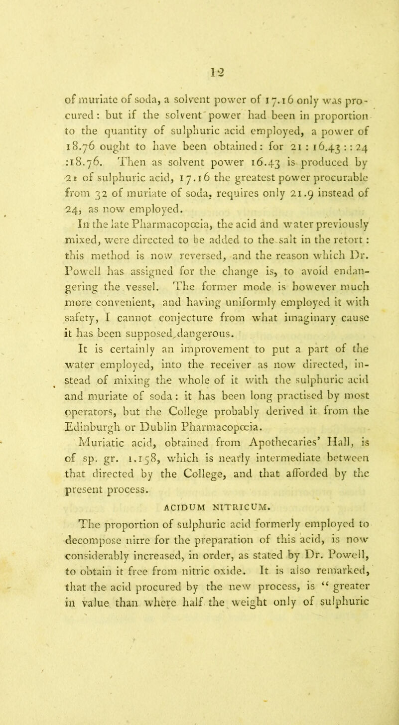 of muriate of soda, a solvent power of 17.16 only was pro- cured : but if the solvent power had been in proportion to the quantity of sulphuric acid employed, a power of 18.76 ought to have been obtained: for 21 : 16.43:124 : 18.76. Then as solvent power 16.43 ls produced by 21 of sulphuric acid, 17.16 the greatest power procurable from 32 of muriate of soda, requires only 21.9 instead of 24, as now employed. In the late Pharmacopoeia, the acid and water previously mixed, were directed to be added to the salt in the retort: this method is now reversed, and the reason which Dr. Powell has assigned for the change is, to avoid endan- gering the vessel. The former mode is however much more convenient, and having uniformly employed it with safety, I cannot conjecture from what imaginary cause it has been supposed^dangerous. It is certainly an improvement to put a part of the water employed, into the receiver as now directed, in- stead of mixing the whole of it with the sulphuric acid and muriate of soda: it has been long practised by most operators, but the College probably derived it from the Edinburgh or Dublin Pharmacopoeia. Muriatic acid, obtained from Apothecaries’ Hall, is of sp. gr. 1.158, which is nearly intermediate between that directed by the College, and that afforded by the present process. ACIDUM NITRICUM. The proportion of sulphuric acid formerly employed to decompose nitre for the preparation of this acid, is now' considerably increased, in order, as stated by Dr. Powell, to obtain it free from nitric oxide. It is also remarked, that the acid procured by the new process, is “ greater in value than where half the weight only of sulphuric