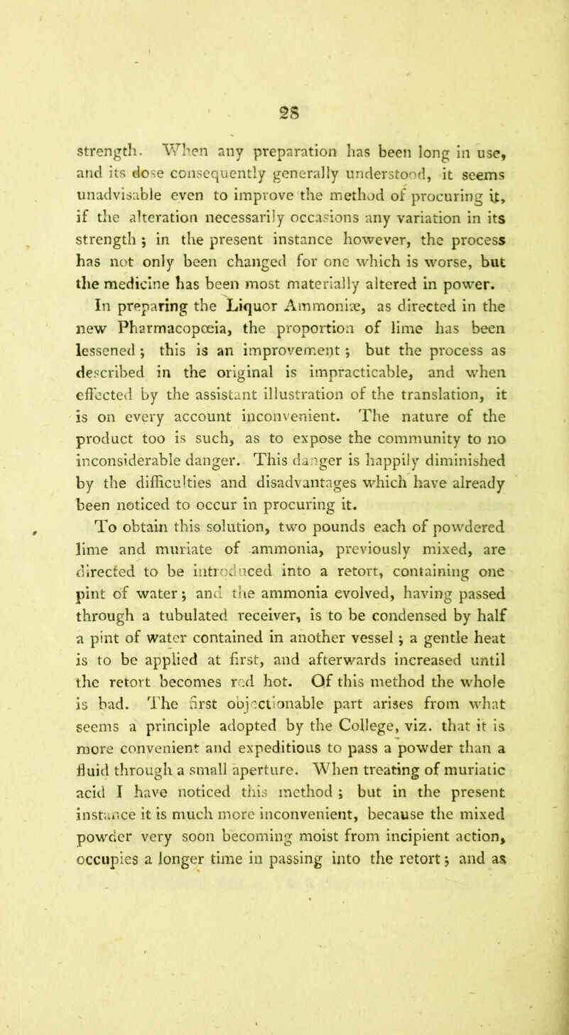 strength. When any preparation has been long in use, and its dose consequently generally understood, it seems unadvisable even to improve the method of procuring it, if the alteration necessarily occasions any variation in its strength ; in the present instance however, the process has not only been changed for one which is worse, but the medicine has been most materially altered in power. In preparing the Liquor Ammoniae, as directed in the new Pharmacopoeia, the proportion of lime has been lessened; this is an improvement; but the process as described in the original is impracticable, and when effected by the assistant illustration of the translation, it is on every account inconvenient. The nature of the product too is such, as to expose the community to no inconsiderable danger. This danger is happily diminished by the difficulties and disadvantages which have already been noticed to occur in procuring it. To obtain this solution, two pounds each of powdered lime and muriate of ammonia, previously mixed, are directed to be introduced into a retort, containing one pint of water; and the ammonia evolved, having passed through a tubulated receiver, is to be condensed by half a pint of water contained in another vessel; a gentle heat is to be applied at first, and afterwards increased until the retort becomes red hot. Qf this method the whole is bad. The first objectionable part arises from what seems a principle adopted by the College, viz. that it is more convenient and expeditious to pass a powder than a fluid through a small aperture. When treating of muriatic acid I have noticed this method ; but in the present instance it is much more inconvenient, because the mixed powder very soon becoming moist from incipient action, occupies a longer time in passing into the retort $ and as