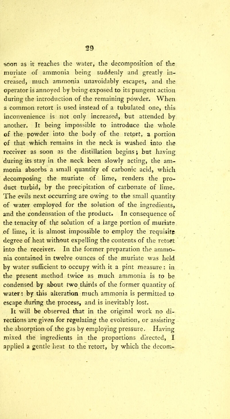 soon as it reaches the water, the decomposition of the muriate of ammonia being suddenly and greatly in- creased, much ammonia unavoidably escapes, and the operator is annoyed by being exposed to its pungent action during the introduction of the remaining powder. When a common retort is used instead of a tubulated one, this inconvenience is not only increased, but attended by another. It being impossible to introduce the whole of the powder into the body of the retort, a portion of that which remains in the neck is washed into the receiver as soon as the distillation begins; but having during its stay in the neck been slowly acting, the am- monia absorbs a small quantity of carbonic acid, which decomposing the muriate of lime, renders the pro- duct turbid, by the precipitation of carbonate of lime. The evils next occurring are owing to the small quantity of water employed for the solution of the ingredients, and the condensation of the product. In consequence of the tenacity of the solution of a large portion of muriate of lime, it is almost impossible to employ the requisite degree of heat without expelling the contents of the retort into the receiver. In the former preparation the ammo- nia contained in twelve ounces of the muriate was held by water sufficient to occupy with it a pint measure: in the present method twice as much ammonia is to be condensed by about two thirds of the former quantity of water: by this alteration much ammonia is permitted to escape during the process, and is inevitably lost. It will be observed that in the original work no di- rections are given for regulating the evolution, or assisting the absorption of the gas by employing pressure. Having mixed the ingredients in the proportions directed, I applied a gentle heat to the retort, by which the decom-