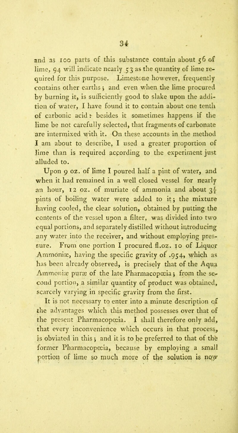 and as ioo parts of this substance contain about 56 of lime, 94 will indicate nearly 53 as the quantity of lime re- quired for this purpose. Limestone however, frequently contains other earths ; and even when the lime procured by burning it, is sufficiently good to slake upon the addi- tion of water, I have found it to contain about one tenth of carbonic acid besides it sometimes happens if the lime be not carefully selected, that fragments of carbonate are intermixed with it. On these accounts in the method I am about to describe, I used a greater proportion of lime than is required according to the experiment just alluded to. Upon 9 oz. of lime I poured half a pint of water, and when it had remained in a well closed vessel for nearly an hour, 12 oz. of muriate of ammonia and about 31- pints of boiling water were added to it; the mixture having cooled, the clear solution, obtained by putting the contents of the vessel upon a filter, was divided into two equal portions, and separately distilled without introducing any water into the receiver, and without employing pres- sure. From one portion I procured fl.oz. jo of Liquor AmmOnise, having the specific gravity of .954, which as has been already observed, is precisely that of the Aqua Ammonia? purse of the late Pharmacopoeia; from the se«- cond portion, a similar quantity of product was obtained, scarcely varying in specific gravity from the first. It is not necessary to enter into a minute description of the advantages which this method possesses over that of the present Pharmacopoeia. I shall therefore only add, that every inconvenience which occurs in that process, ?s obviated in this ; and it is to be preferred to that of thfe former Pharmacopoeia, because by employing a small portion of lime so much more of the solution is now