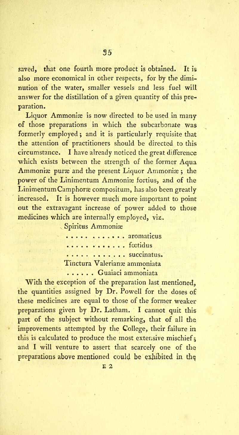 saved, that one fourth more product is obtained. It is also more economical in other respects, for by the dimi- nution of the water, smaller vessels and less fuel will answer for the distillation of a given quantity of this pre- paration. Liquor Ammonise is now directed to be used in many of those preparations in which the subcarbonate was formerly employed; and it is particularly requisite that the attention of practitioners should be directed to this circumstance. I have already noticed the great difference which exists between the strength of the former Aqua Ammonise purse and the present Liquor Ammonise ; the power of the Linimentum Ammoniae fortius, and of the LinimentumCamphorae compositum, has also been greatly increased. It is however much more important to point out the extravagant increase of power added to those medicines which are internally employed, viz. \ Spiritus Ammonise aromaticus foetidus succinatus. Tinctura Valerianae ammoniata i Guaiaci ammoniata With the exception of the preparation last mentioned, the quantities assigned by Dr. Powell for the doses of these medicines are equal to those of the former weaker preparations given by Dr. Latham. I cannot quit this part of the subject without remarking, that of all the improvements attempted by the College, their failure in this is calculated to produce the most extensive mischief 5 and I will venture to assert that scarcely one of the preparations above mentioned could be exhibited in th^ E 2
