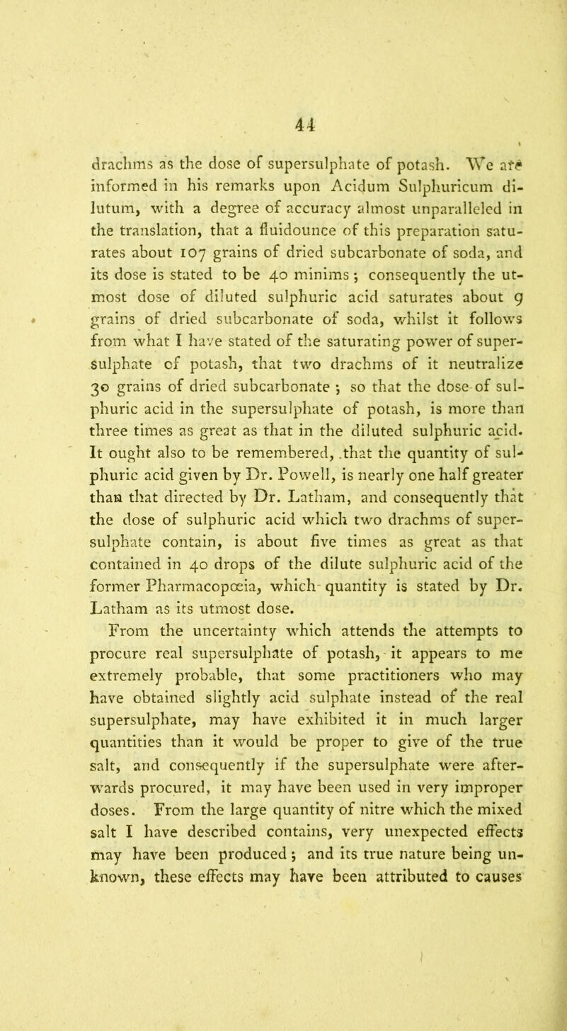 drachms as the dose of supersulphate of potash. We afe informed in his remarks upon Acidum Sulphuricum di- lutum, with a degree of accuracy almost unparalleled in the translation, that a fiuidounce of this preparation satu- rates about 107 grains of dried subcarbonate of soda, and its dose is stated to be 40 minims *, consequently the ut- most dose of diluted sulphuric acid saturates about 9 grains of dried subcarbonate of soda, whilst it follows from what I have stated of the saturating power of super- sulphate cf potash, that two drachms of it neutralize 30 grains of dried subcarbonate ; so that the dose of sul- phuric acid in the supersulphate of potash, is more than three times as great as that in the diluted sulphuric acid. It ought also to be remembered, .that the quantity of sul- phuric acid given by Dr. Powell, is nearly one half greater than that directed by Dr. Latham, and consequently that the dose of sulphuric acid which two drachms of super- sulphate contain, is about five times as great as that contained in 40 drops of the dilute sulphuric acid of the former Pharmacopoeia, which quantity is stated by Dr. Latham as its utmost dose. From the uncertainty which attends the attempts to procure real supersulphate of potash, it appears to me extremely probable, that some practitioners who may have obtained slightly acid sulphate instead of the real supersulphate, may have exhibited it in much larger quantities than it would be proper to give of the true salt, and consequently if the supersulphate were after- wards procured, it may have been used in very improper doses. From the large quantity of nitre which the mixed salt I have described contains, very unexpected effects may have been produced; and its true nature being un- known, these effects may have been attributed to causes