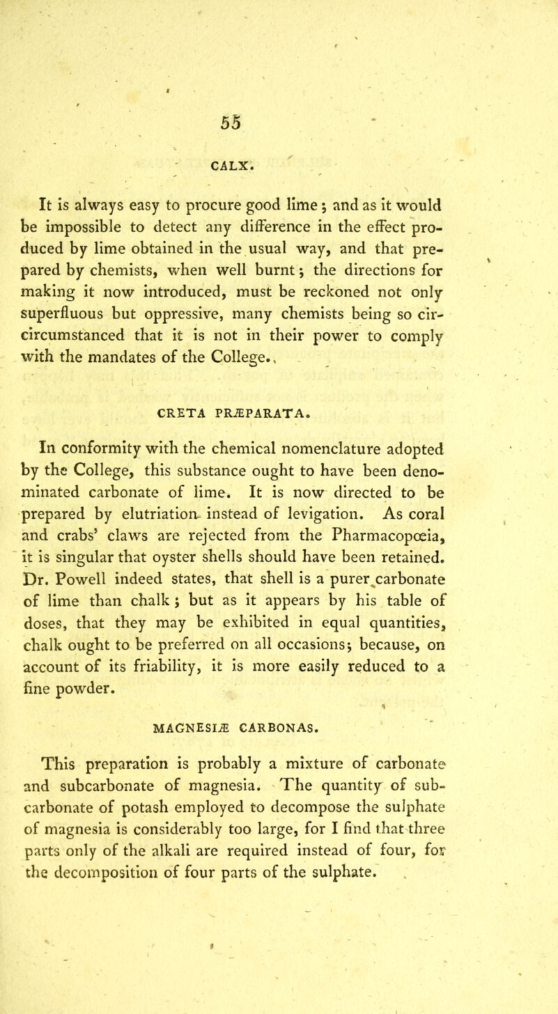 CALX. It is always easy to procure good lime ; and as it would be impossible to detect any difference in the effect pro- duced by lime obtained in the usual way, and that pre- pared by chemists, when well burnt; the directions for making it now introduced, must be reckoned not only superfluous but oppressive, many chemists being so cir- circumstanced that it is not in their power to comply with the mandates of the College., ' CRETA PRiEPARATA. In conformity with the chemical nomenclature adopted by the College, this substance ought to have been deno- minated carbonate of lime. It is now directed to be prepared by elutriatioru instead of levigation. As coral and crabs’ claws are rejected from the Pharmacopoeia, it is singular that oyster shells should have been retained. Dr. Powell indeed states, that shell is a purer^carbonate of lime than chalk ; but as it appears by his table of doses, that they may be exhibited in equal quantities, chalk ought to be preferred on all occasions j because, on account of its friability, it is more easily reduced to a fine powder. MAGNESIAS CARBONAS. This preparation is probably a mixture of carbonate and subcarbonate of magnesia^ The quantity of sub- carbonate of potash employed to decompose the sulphate of magnesia is considerably too large, for I find that three parts only of the alkali are required instead of four, for the decomposition of four parts of the sulphate.