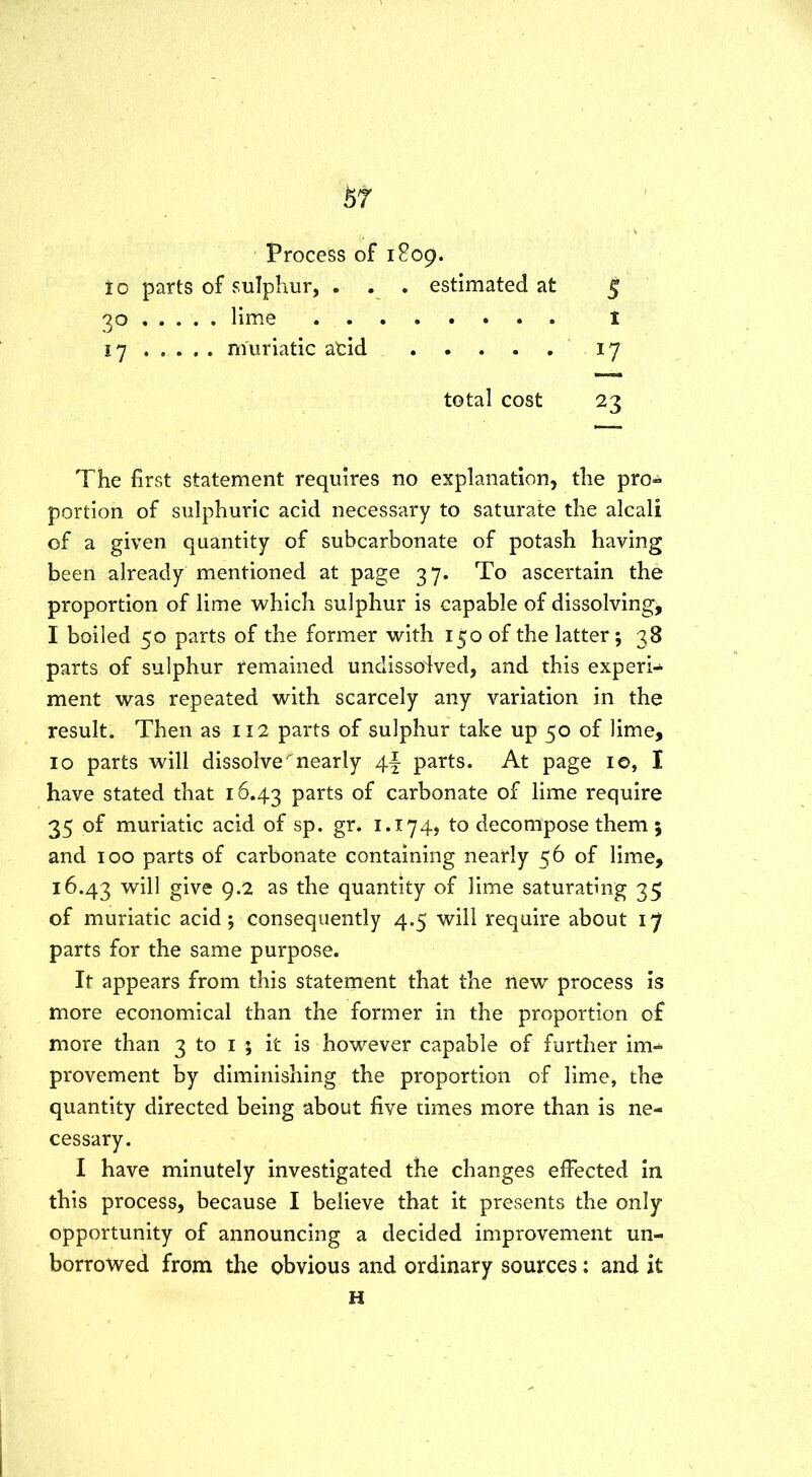 Process of 1809. to parts of sulphur, . . . estimated at 5 30 lime 1 17 muriatic atid 17 total cost 23 The first statement requires no explanation, the pro- portion of sulphuric acid necessary to saturate the alcali of a given quantity of subcarbonate of potash having been already mentioned at page 37. To ascertain the proportion of lime which sulphur is capable of dissolving, I boiled 50 parts of the former with 150 of the latter; 38 parts of sulphur remained undissodved, and this experi- ment was repeated with scarcely any variation in the result. Then as 112 parts of sulphur take up 50 of lime, 10 parts will dissolve ^nearly 4f parts. At page 10, I have stated that 16.43 parts of carbonate of lime require 35 of muriatic acid of sp. gr. 1.174, to decompose them 5 and 100 parts of carbonate containing nearly 56 of lime, 16.43 will give 9.2 as the quantity of lime saturating 35 of muriatic acid; consequently 4.5 will require about 17 parts for the same purpose. It appears from this statement that the new process is more economical than the former in the proportion of more than 3 to 1 ; it is however capable of further im- provement by diminishing the proportion of lime, the quantity directed being about five times more than is ne- cessary. I have minutely investigated the changes effected in this process, because I believe that it presents the only opportunity of announcing a decided improvement un- borrowed from the obvious and ordinary sources: and it H