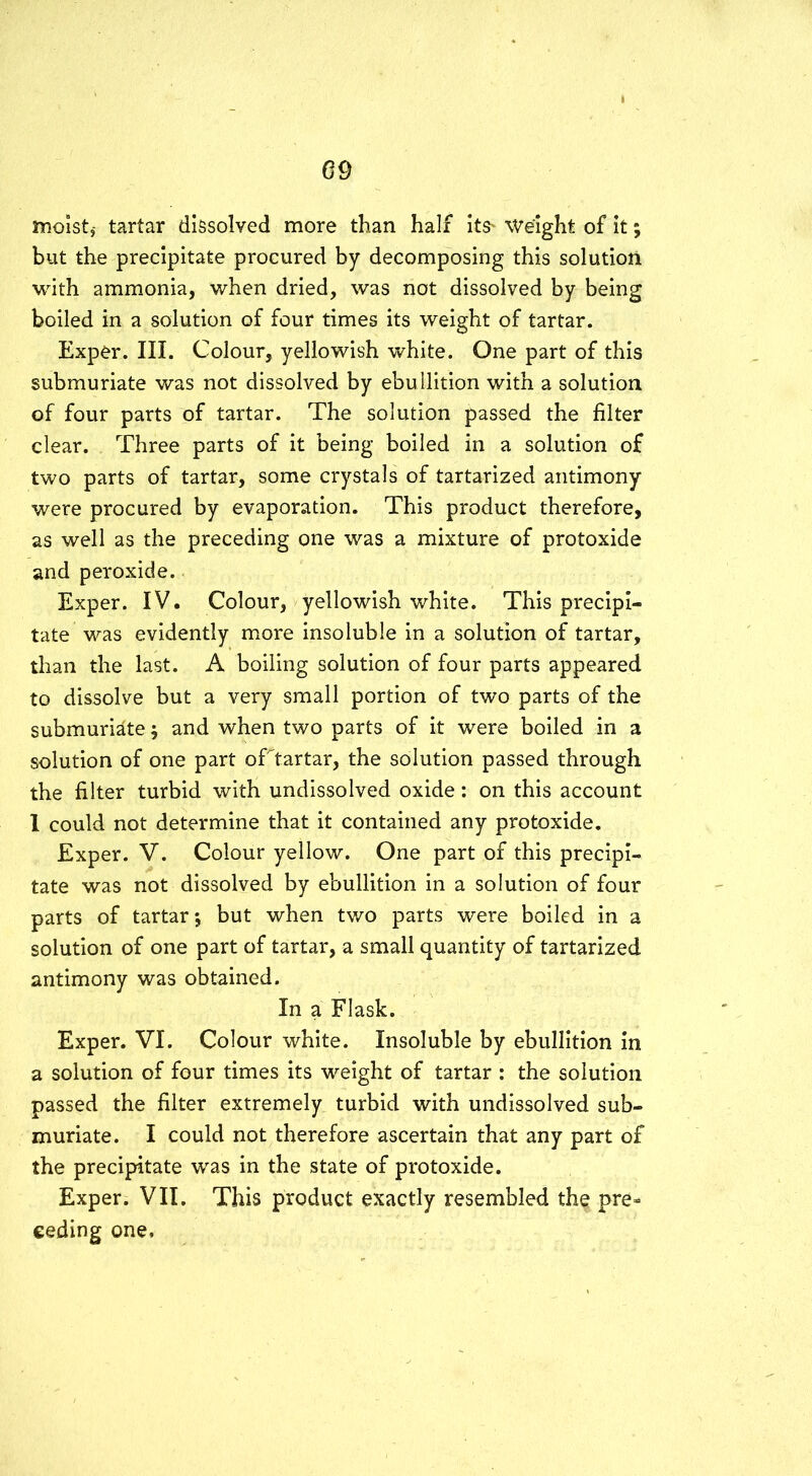 moist# tartar dissolved more than half its* Weight of it; but the precipitate procured by decomposing this solution with ammonia, when dried, was not dissolved by being boiled in a solution of four times its weight of tartar. Exper. III. Colour, yellowish white. One part of this submuriate was not dissolved by ebullition with a solution of four parts of tartar. The solution passed the filter clear. Three parts of it being boiled in a solution of two parts of tartar, some crystals of tartarized antimony were procured by evaporation. This product therefore, as well as the preceding one was a mixture of protoxide and peroxide. Exper. IV. Colour, yellowish white. This precipi- tate was evidently more insoluble in a solution of tartar, than the last. A boiling solution of four parts appeared to dissolve but a very small portion of two parts of the submuriate; and when two parts of it were boiled in a solution of one part oTtartar, the solution passed through the filter turbid with undissolved oxide: on this account I could not determine that it contained any protoxide. Exper. V. Colour yellow. One part of this precipi- tate was not dissolved by ebullition in a solution of four parts of tartar; but when two parts were boiled in a solution of one part of tartar, a small quantity of tartarized antimony was obtained. In a Flask. Exper. VI. Colour white. Insoluble by ebullition in a solution of four times its weight of tartar : the solution passed the filter extremely turbid with undissolved sub- muriate. I could not therefore ascertain that any part of the precipitate was in the state of protoxide. Exper. VII. This product exactly resembled the pre- ceding one.