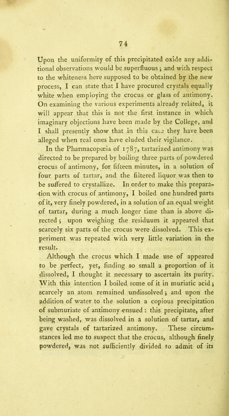 Upon the uniformity of this precipitated oxide any addi- tional observations would be superfluous ; and with respect to the whiteness here supposed to be obtained by the new process, I can state that I have procured crystals equally white when employing the crocus or glass of antimony. On examining the various experiments already related, it will appear that this is not the first instance in which imaginary objections have been made by the College, and I shall presently show that in this case they have been alleged when real ones have eluded their vigilance. In the Pharmacopoeia of 1787, tartarized antimony was directed to be prepared by boiling three parts of powdered crocus of antimony, for fifteen minutes, in a solution of four parts of tartar, and the filtered liquor was then to be suffered to crystallize. In order to make this prepara- -tion with crocus of antimony, I boiled one hundred parts of it, very finely powdered, in a solution of an equal weight of tartar, during a much longer time than is above di- rected ; upon weighing t'he residuum it appeared that scarcely six parts of the crocus were dissolved. This ex- periment was repeated with very little variation in the result. Although the crocus which I made use of appeared to be perfect, yet, finding so small a proportion of it dissolved, I thought it necessary to ascertain its purity. With this intention I boiled some of it in muriatic acid \ scarcely an atom remained undissolved ; and upon the addition of water to the solution a copious precipitation of submuriate of antimony ensued : this precipitate, after being washed, was dissolved in a solution of tartar, and gave crystals of tartarized antimony. These circum- stances led me to suspect that the crocus, although finely powdered, was not sufficiently divided to admit of it?