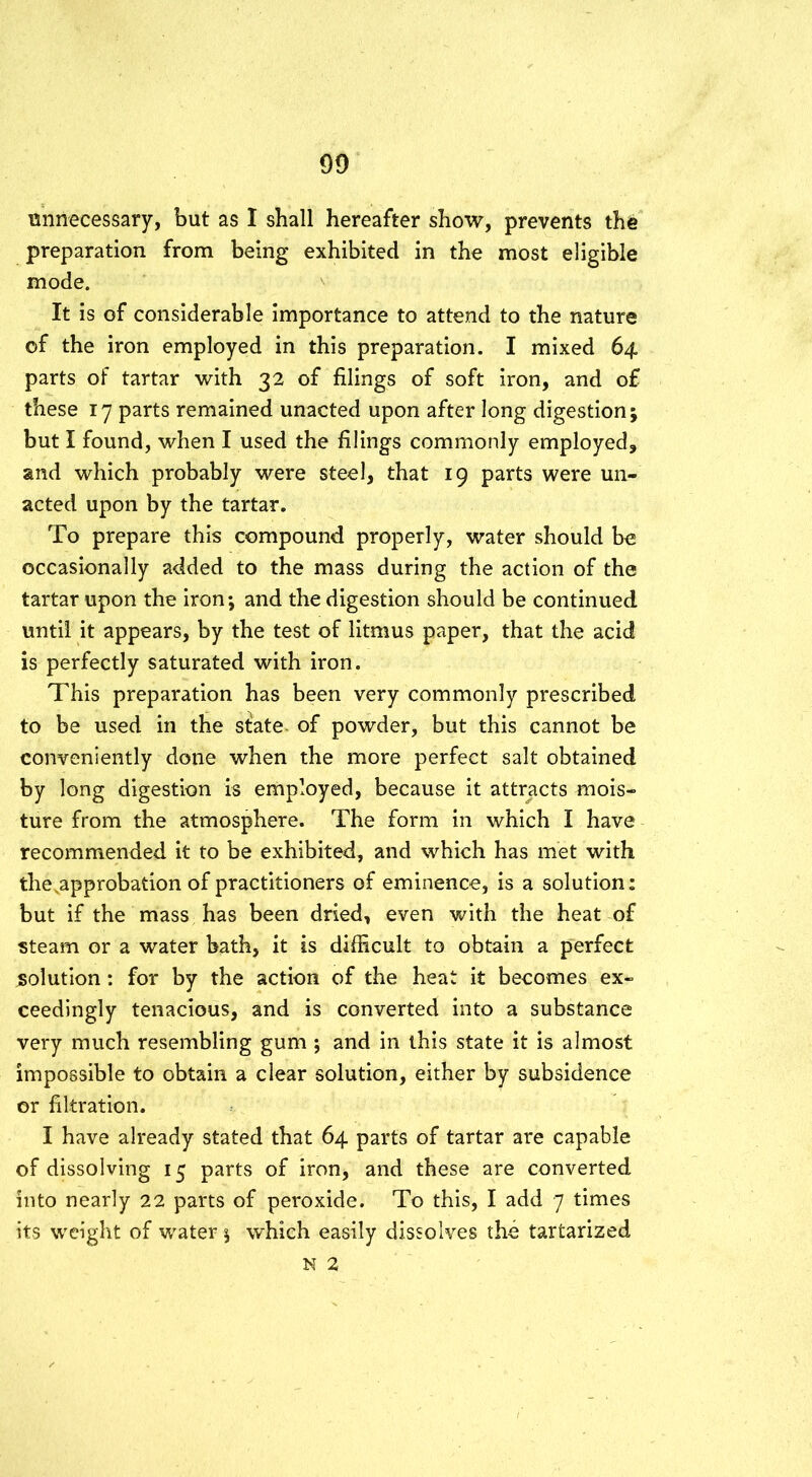 unnecessary, but as I shall hereafter show, prevents the preparation from being exhibited in the most eligible mode. It is of considerable importance to attend to the nature of the iron employed in this preparation. I mixed 64 parts of tartar with 32 of filings of soft iron, and o£ these 17 parts remained unacted upon after long digestion; but I found, when I used the filings commonly employed, and which probably were steel, that 19 parts were un- acted upon by the tartar. To prepare this compound properly, water should be occasionally added to the mass during the action of the tartar upon the iron; and the digestion should be continued until it appears, by the test of litmus paper, that the acid is perfectly saturated with iron. This preparation has been very commonly prescribed to be used in the stlate of powder, but this cannot be conveniently done when the more perfect salt obtained by long digestion is employed, because it attracts mois- ture from the atmosphere. The form in which I have recommended it to be exhibited, and which has met with the .approbation of practitioners of eminence, is a solution: but if the mass has been dried, even with the heat of steam or a water bath, it is difficult to obtain a perfect solution: for by the action of the heat it becomes ex- ceedingly tenacious, and is converted into a substance very much resembling gum ; and in this state it is almost impossible to obtain a clear solution, either by subsidence or filtration. I have already stated that 64 parts of tartar are capable of dissolving 15 parts of iron, and these are converted into nearly 22 parts of peroxide. To this, I add 7 times its weight of water; which easily dissolves the tartarized N 2