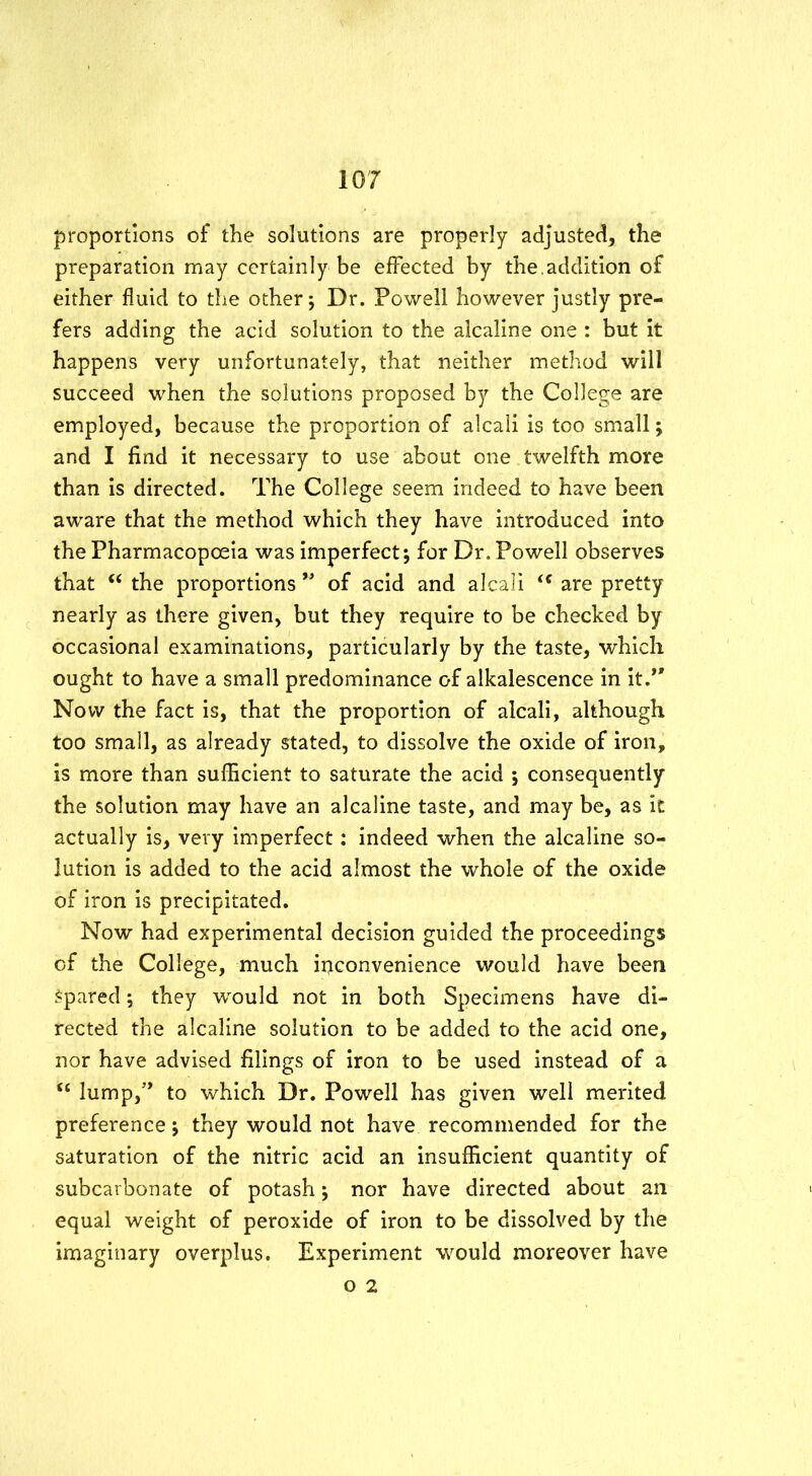 proportions of the solutions are properly adjusted, the preparation may certainly be effected by the.addition of either fluid to the other; Dr. Powell however justly pre- fers adding the acid solution to the alcaline one : but it happens very unfortunately, that neither method will succeed when the solutions proposed by the College are employed, because the proportion of alcali is too small; and I find it necessary to use about one twelfth more than is directed. The College seem indeed to have been aware that the method which they have introduced into the Pharmacopoeia was imperfect; for Dr. Powell observes that “ the proportions ” of acid and alcali “ are pretty nearly as there given, but they require to be checked by occasional examinations, particularly by the taste, which ought to have a small predominance of alkalescence in it.*' Now the fact is, that the proportion of alcali, although too small, as already stated, to dissolve the oxide of iron, is more than sufficient to saturate the acid ; consequently the solution may have an alcaline taste, and may be, as it actually is, very imperfect: indeed when the alcaline so- lution is added to the acid almost the whole of the oxide of iron is precipitated. Now had experimental decision guided the proceedings of the College, much ipconvenience would have been Spared; they would not in both Specimens have di- rected the alcaline solution to be added to the acid one, nor have advised filings of iron to be used instead of a t£ lump,” to which Dr. Powell has given well merited preference; they would not have recommended for the saturation of the nitric acid an insufficient quantity of subcarbonate of potash; nor have directed about an equal weight of peroxide of iron to be dissolved by the imaginary overplus. Experiment would moreover have o 2