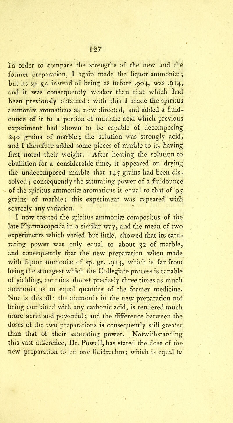 In order to compare the strengths of the new and the former preparation, I again made the liquor ammonias but its sp. gr. instead of being a§ before .904, was .914, and it was consequently weaker than that which had been previously obtained : with this I made the spiritus ammonite aromaticus as now directed, and added a fluid- ounce of it to a portion of muriatic acid which previous experiment had shown to be capable of decomposing 240 grains of marble ; the solution was strongly acid, and I therefore added some pieces of marble to it, having first noted their weight. After heating the solution to ebullition for a considerable time, it appeared on drying the undecomposed marble that 145 grains had been dis- solved *, consequently the saturating power of a fiuidounce - of the spiritus ammonias aromaticus is equal to that of 95 grains of marble: this experiment was repeated with scarcely any variation. I ndw treated the spiritus ammonise composltus of the late Pharmacopoeia in a similar way, and the mean of two experiments which varied but little, showed that its satu- rating power was only equal to about 32 of marble, and consequently that the new preparation when made with liquor ammonise of sp. gr. .914, which is far from being the strongest which the Collegiate process is capable of yielding, contains almost precisely three times as much ammonia as an equal quantity of the former medicine. Nor is this all: the ammonia in the new preparation not being combined with any carbonic acid, is rendered much more acrid and powerful •, and the difference between the doses of the two preparations is consequently still greater than that of their saturating power. Notwithstanding this vast difference, Dr. Powell, has stated the dose of the new preparation to be one fluidrachm; which is equal to