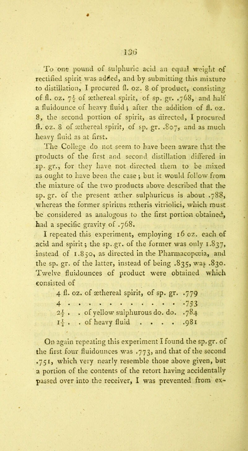 4 136 To one pound of sulphuric acid an equal weight of rectified spirit was added, and by submitting this mixture to distillation, I procured fi. oz. 8 of product, consisting of 11. oz. *]\ of aethereal spirit, of sp. gr. .768, and half a fluidounce of heavy fluid j after the addition of fl. oz. 8, the second portion of spirit, as directed, I procured fi. oz. 8 of aethereal spirit, of sp. gr. .807, and as much heavy fluid as at first. The College do not seem to have been aware that the products of the first and second distillation differed in sp. gr., for they have not directed them to be mixed as ought to have been the case j but it would follow from the mixture of the two products above described that the sp. gr. of the present aether sulphuricus is about .788, whereas the former spiritus retheris vitriolici, which must be considered as analogous to the first portion obtained, had a specific gravity of .768. I repeated this experiment, employing 16 oz. each of acid and spirit *, tire sp. gr. of the former was only 1.837, instead of 1.850, as directed in the Pharmacopoeia, and the sp. gr. of the latter, instead of being .835, was .830. Twelve fluidounces of product were obtained which consisted of 4 fl. oz. of aethereal spirit, of sp. gr. .779 4 753 2| . . of yellow sulphurous do. do. .784 l| . . of heavy fluid 981 On again repeating this experiment I found the sp.gr. of the first four fluidounces was .773, and that of the second .751, which very nearly resemble those above given, but a portion of the contents of the retort having accidentally