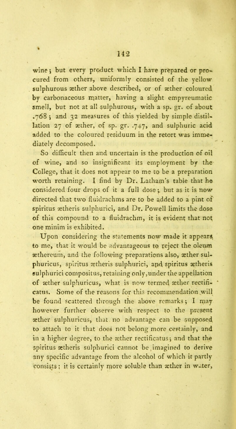 wine; but every product which I have prepared or pro- cured from others, uniformly consisted of the yellow sulphurous aether above described, or of aether coloured by carbonaceous matter, having a slight empyreumatic smell, but not at all sulphurous, with a sp. gr. of about •768 *, and 32 measures of this yielded by simple distil- lation 27 of aether, of sp. gr. .747, and sulphuric acid added to the coloured residuum in the retort was imme- diately decomposed. So difficult then and uncertain is the production of oil of wine, and so insignificant its employment by the College, that it does not appear to me to be a preparation worth retaining. I find by Dr. Latham’s table that he considered four drops of it a full dose 4 but as it is now directed that two fluidrachms are to be added to a pint of spiritus aetheris sulphurici, and Dr. Powell limits the dose of this compound to a fluidrachm, it is evident that not one minim is exhibited. Upon considering the statements now made it appears., to me, that it would be advantageous to. reject the oleum aethereum, and the following preparations also, aether sul- phuricus, spiritus aetheris sulphurici, apd spiritus aetheris sulphurici compositus, retaining only,under the appellation of aether sulphuricus, what is now termed aether rectifi- catus. Some of the reasons for this recommendation will be found scattered through the above remarks; I may however further observe with respect to the present aether sulphuricus, that no advantage can be supposed to attach to it that does not belong more certainly, and in a higher degree, to the aether rectificatus*, and that the spiritus aetheris sulphurici cannot be .imagined to derive any specific advantage from the alcohol of which it partly consists; it is certainly more soluble than aether in water.