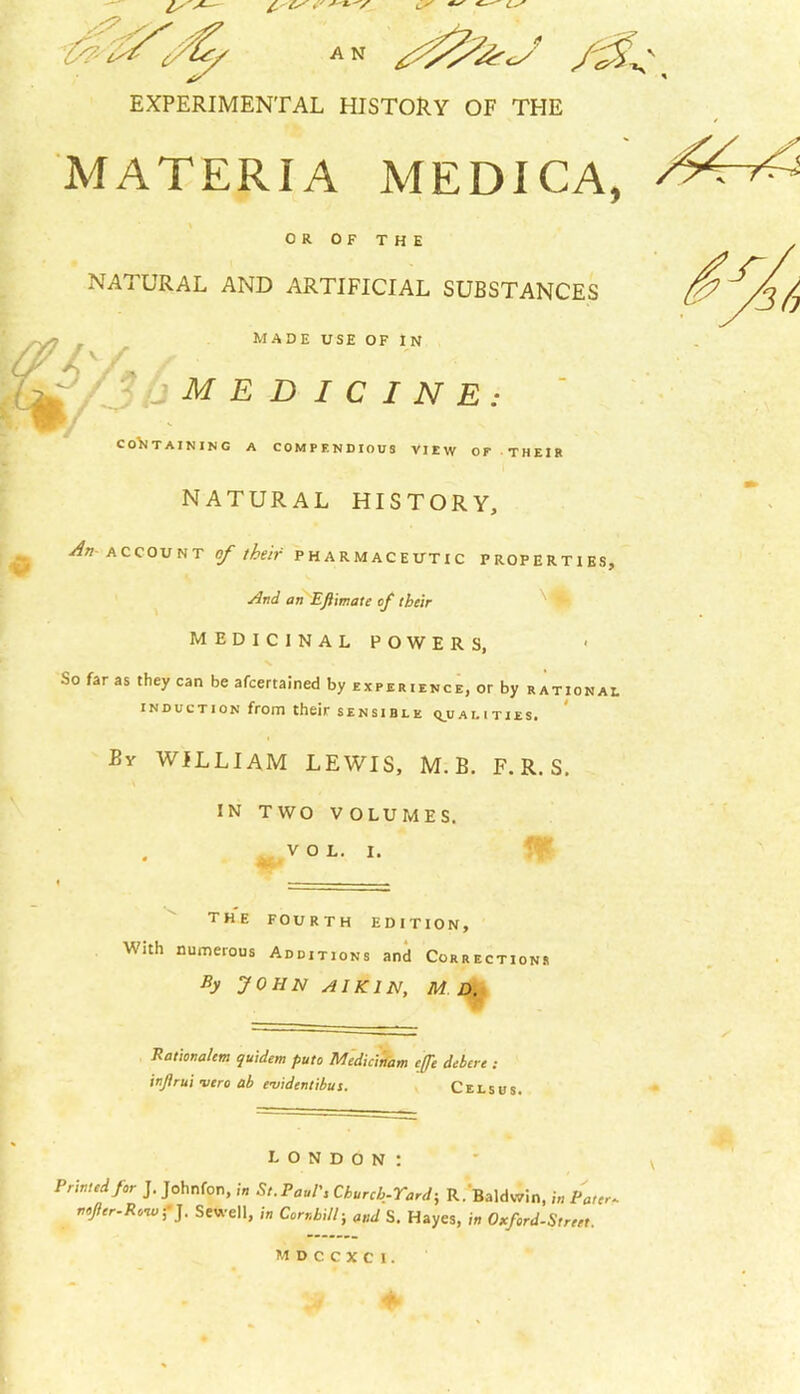 EXPERIMENTAL HISTORY OF THE MATERIA MEDICA, \ OR OF THE £ NATURAL AND ARTIFICIAL SUBSTANCES MADE USE OF IN sy9 MEDICINE: CONTAINING A COMPENDIOUS VIEW OF THEIR NATURAL HISTORY, An account of their pharmaceutic properties. And an EJiimate of their medicinal powers, So far as they can be afcertained by experience, or by rational induction from their sensible qualities. By WILLIAM LEWIS, M. B. F. R. S. n: IN TWO VOLUMES. VOL. I. 46* the fourth edition, With numerous Additions and Corrections By JOHN AI KIN, M D. Pationalem quidem putc Medicinam ejfe debtrt : injirui vero ab e-uidentibus. Celsus. LONDON: Printed for J. Johnfon, in St.Paul', Church-Tard; R. Baldwin, in Pater. tteJhr-Rvwf]. Sewell, in Corrhill; and S. Hayes, in Oxford-Street. MDCCXCl. J4 +