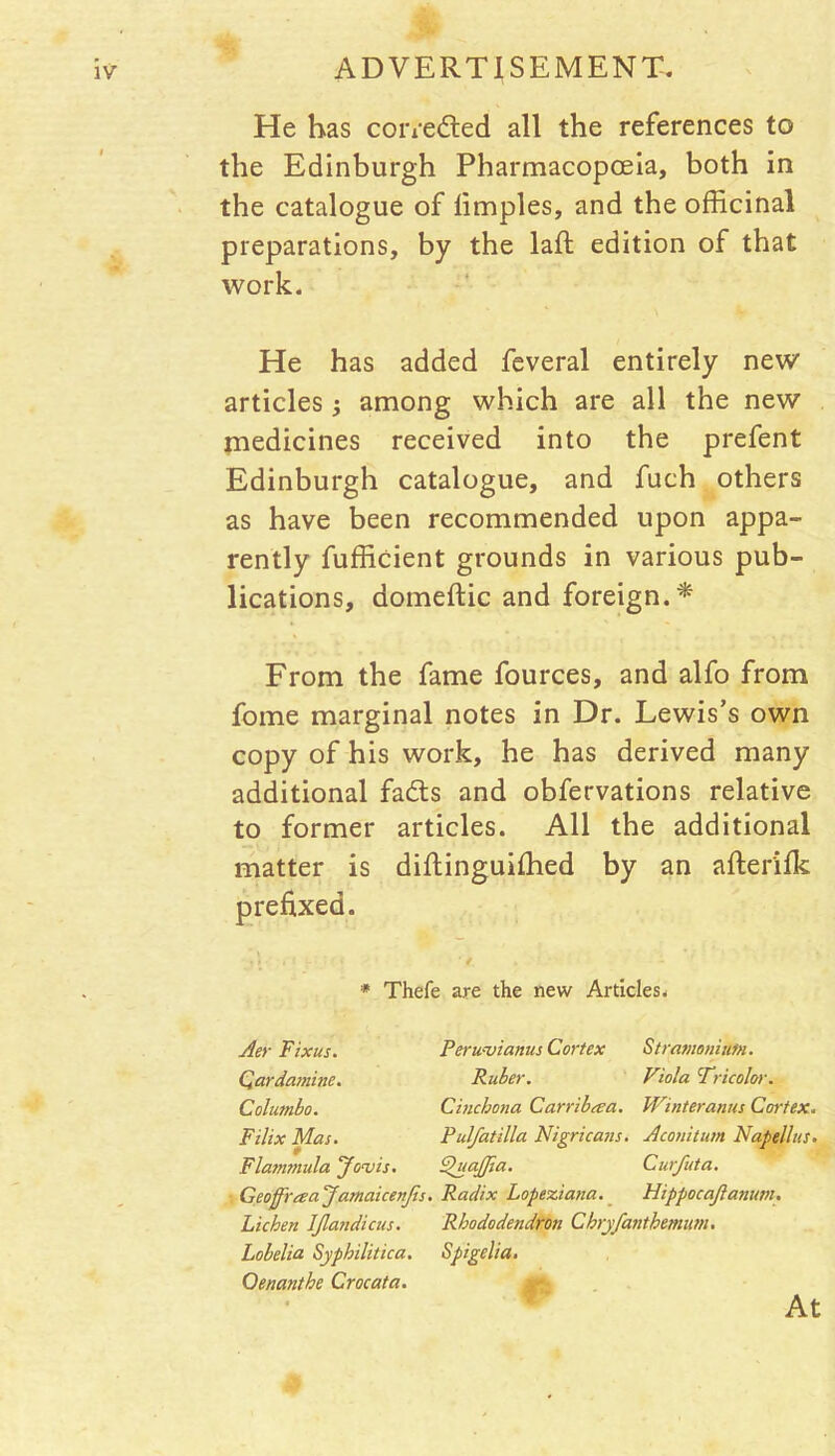 He has corrected all the references to the Edinburgh Pharmacopoeia, both in the catalogue of limples, and the officinal preparations, by the laid edition of that work. He has added feveral entirely new articles ; among which are all the new medicines received into the prefent Edinburgh catalogue, and fuch others as have been recommended upon appa- rently fufficient grounds in various pub- lications, domeftic and foreign.* From the fame fources, and alfo from fome marginal notes in Dr. Lewis’s own copy of his work, he has derived many additional fadts and obfervations relative to former articles. All the additional matter is diftinguifhed by an afterifk prefixed. ' f. ► * Thefe are the new Articles. Aer Fix us. Qardaminc. Col umbo. Filix Mas. r Flammula Jouis. i GeoffYa:a ‘Jamaicenjis. Lichen IJlandicus. Lobelia Syphilitica. Qenanthe Crocata. Peruvianas Cortex Stramonium. Ruber. Viola Tricolor. Cinchona Carribeea. Winter anus Cortex. Pulfatilla Nigricans. Aconitum Napellus. Fhtafiia. Curfuta. Radix Lopeziana. Flippocajlanuni. Rhododendron Chry/anthemum. Spigelia. 4 • At